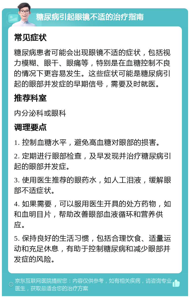 糖尿病引起眼镜不适的治疗指南 常见症状 糖尿病患者可能会出现眼镜不适的症状，包括视力模糊、眼干、眼痛等，特别是在血糖控制不良的情况下更容易发生。这些症状可能是糖尿病引起的眼部并发症的早期信号，需要及时就医。 推荐科室 内分泌科或眼科 调理要点 1. 控制血糖水平，避免高血糖对眼部的损害。 2. 定期进行眼部检查，及早发现并治疗糖尿病引起的眼部并发症。 3. 使用医生推荐的眼药水，如人工泪液，缓解眼部不适症状。 4. 如果需要，可以服用医生开具的处方药物，如和血明目片，帮助改善眼部血液循环和营养供应。 5. 保持良好的生活习惯，包括合理饮食、适量运动和充足休息，有助于控制糖尿病和减少眼部并发症的风险。