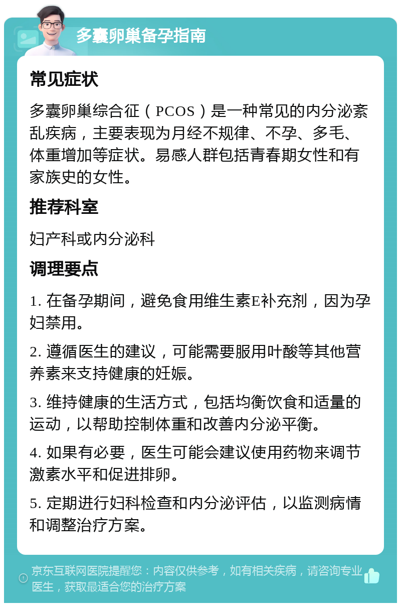 多囊卵巢备孕指南 常见症状 多囊卵巢综合征（PCOS）是一种常见的内分泌紊乱疾病，主要表现为月经不规律、不孕、多毛、体重增加等症状。易感人群包括青春期女性和有家族史的女性。 推荐科室 妇产科或内分泌科 调理要点 1. 在备孕期间，避免食用维生素E补充剂，因为孕妇禁用。 2. 遵循医生的建议，可能需要服用叶酸等其他营养素来支持健康的妊娠。 3. 维持健康的生活方式，包括均衡饮食和适量的运动，以帮助控制体重和改善内分泌平衡。 4. 如果有必要，医生可能会建议使用药物来调节激素水平和促进排卵。 5. 定期进行妇科检查和内分泌评估，以监测病情和调整治疗方案。