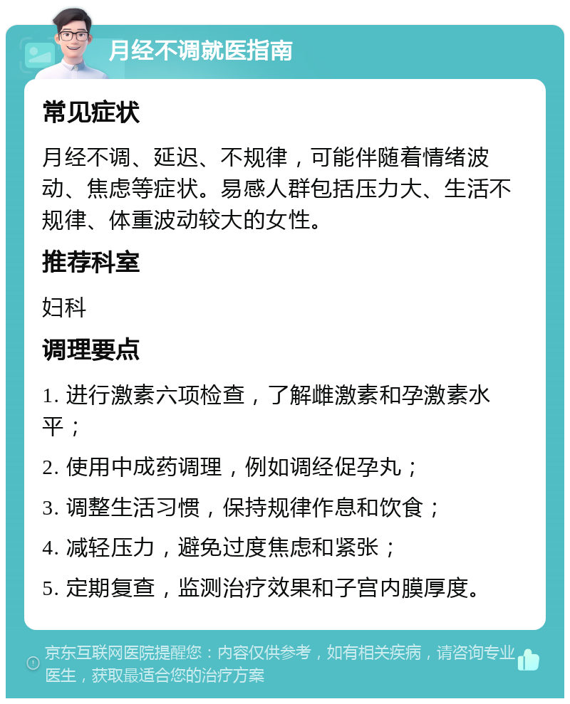 月经不调就医指南 常见症状 月经不调、延迟、不规律，可能伴随着情绪波动、焦虑等症状。易感人群包括压力大、生活不规律、体重波动较大的女性。 推荐科室 妇科 调理要点 1. 进行激素六项检查，了解雌激素和孕激素水平； 2. 使用中成药调理，例如调经促孕丸； 3. 调整生活习惯，保持规律作息和饮食； 4. 减轻压力，避免过度焦虑和紧张； 5. 定期复查，监测治疗效果和子宫内膜厚度。