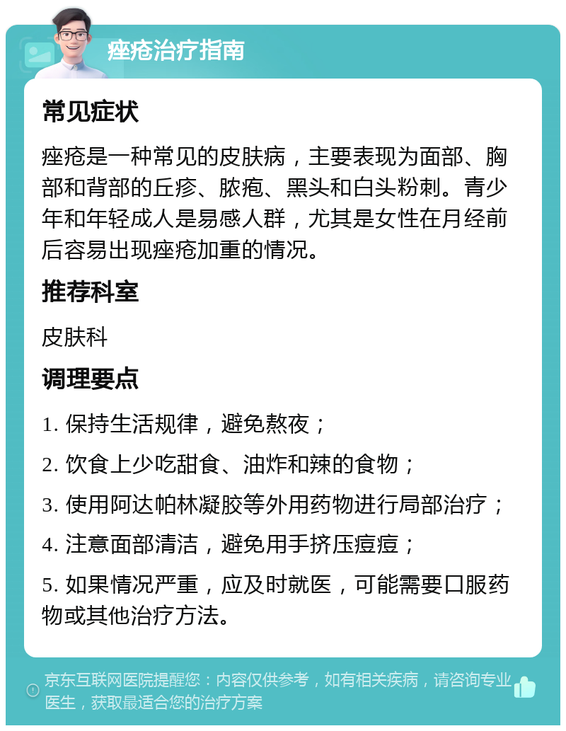 痤疮治疗指南 常见症状 痤疮是一种常见的皮肤病，主要表现为面部、胸部和背部的丘疹、脓疱、黑头和白头粉刺。青少年和年轻成人是易感人群，尤其是女性在月经前后容易出现痤疮加重的情况。 推荐科室 皮肤科 调理要点 1. 保持生活规律，避免熬夜； 2. 饮食上少吃甜食、油炸和辣的食物； 3. 使用阿达帕林凝胶等外用药物进行局部治疗； 4. 注意面部清洁，避免用手挤压痘痘； 5. 如果情况严重，应及时就医，可能需要口服药物或其他治疗方法。