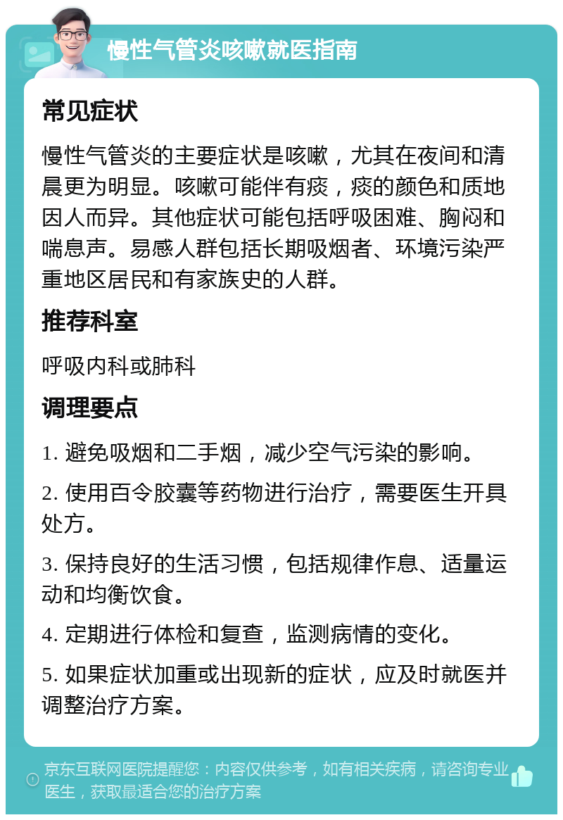 慢性气管炎咳嗽就医指南 常见症状 慢性气管炎的主要症状是咳嗽，尤其在夜间和清晨更为明显。咳嗽可能伴有痰，痰的颜色和质地因人而异。其他症状可能包括呼吸困难、胸闷和喘息声。易感人群包括长期吸烟者、环境污染严重地区居民和有家族史的人群。 推荐科室 呼吸内科或肺科 调理要点 1. 避免吸烟和二手烟，减少空气污染的影响。 2. 使用百令胶囊等药物进行治疗，需要医生开具处方。 3. 保持良好的生活习惯，包括规律作息、适量运动和均衡饮食。 4. 定期进行体检和复查，监测病情的变化。 5. 如果症状加重或出现新的症状，应及时就医并调整治疗方案。