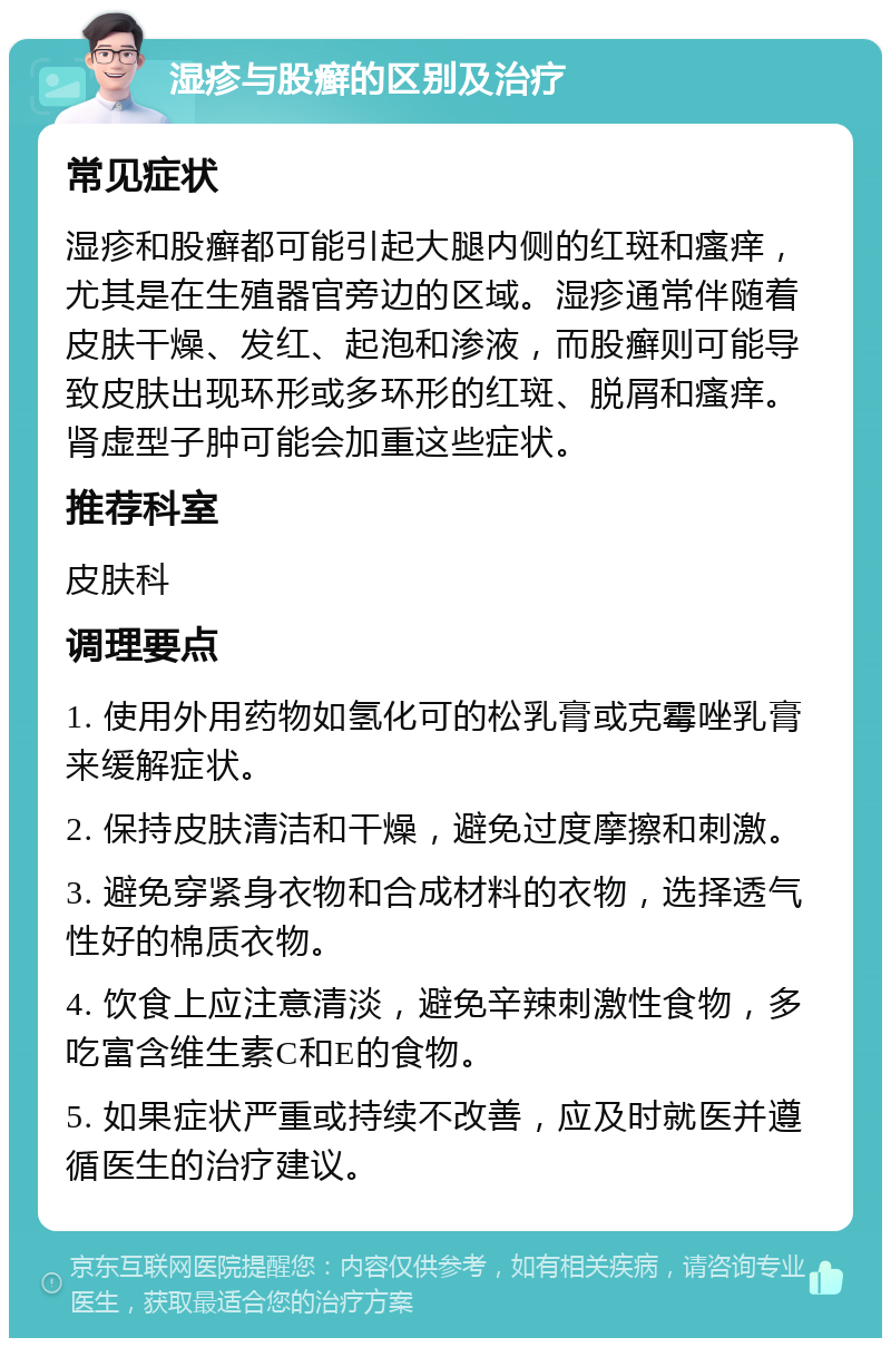 湿疹与股癣的区别及治疗 常见症状 湿疹和股癣都可能引起大腿内侧的红斑和瘙痒，尤其是在生殖器官旁边的区域。湿疹通常伴随着皮肤干燥、发红、起泡和渗液，而股癣则可能导致皮肤出现环形或多环形的红斑、脱屑和瘙痒。肾虚型子肿可能会加重这些症状。 推荐科室 皮肤科 调理要点 1. 使用外用药物如氢化可的松乳膏或克霉唑乳膏来缓解症状。 2. 保持皮肤清洁和干燥，避免过度摩擦和刺激。 3. 避免穿紧身衣物和合成材料的衣物，选择透气性好的棉质衣物。 4. 饮食上应注意清淡，避免辛辣刺激性食物，多吃富含维生素C和E的食物。 5. 如果症状严重或持续不改善，应及时就医并遵循医生的治疗建议。