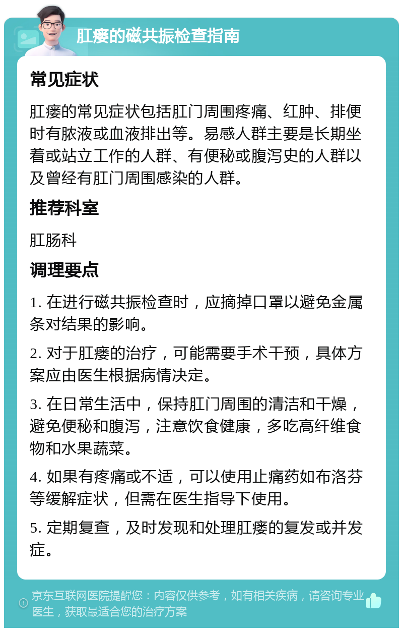 肛瘘的磁共振检查指南 常见症状 肛瘘的常见症状包括肛门周围疼痛、红肿、排便时有脓液或血液排出等。易感人群主要是长期坐着或站立工作的人群、有便秘或腹泻史的人群以及曾经有肛门周围感染的人群。 推荐科室 肛肠科 调理要点 1. 在进行磁共振检查时，应摘掉口罩以避免金属条对结果的影响。 2. 对于肛瘘的治疗，可能需要手术干预，具体方案应由医生根据病情决定。 3. 在日常生活中，保持肛门周围的清洁和干燥，避免便秘和腹泻，注意饮食健康，多吃高纤维食物和水果蔬菜。 4. 如果有疼痛或不适，可以使用止痛药如布洛芬等缓解症状，但需在医生指导下使用。 5. 定期复查，及时发现和处理肛瘘的复发或并发症。