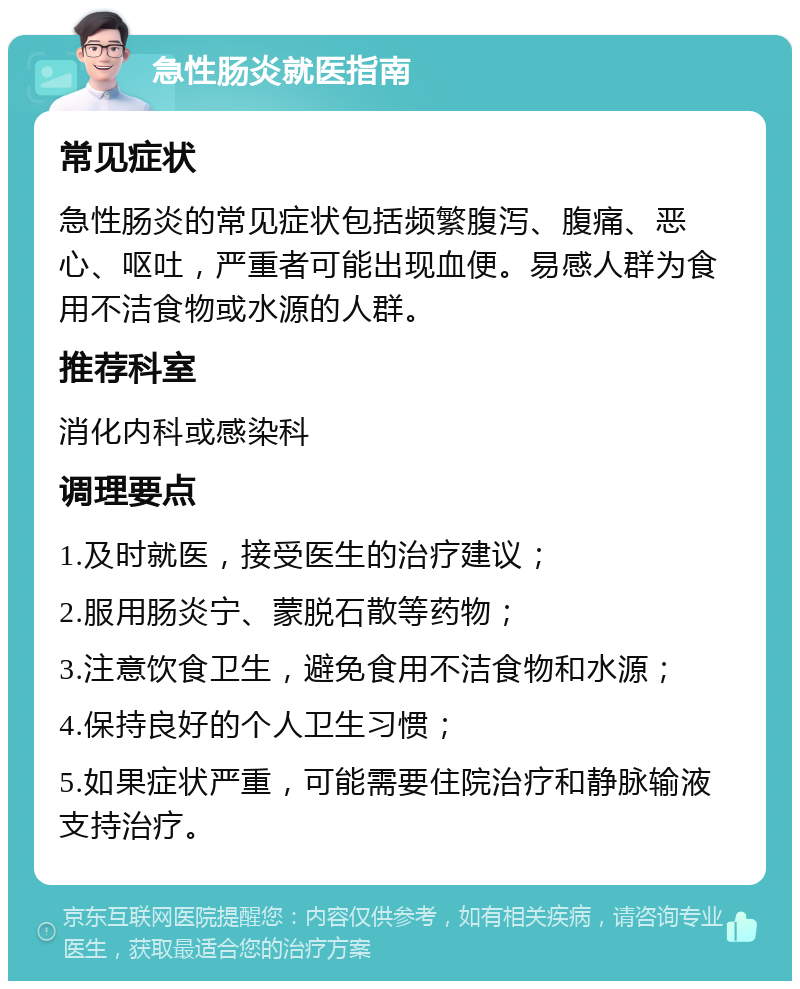 急性肠炎就医指南 常见症状 急性肠炎的常见症状包括频繁腹泻、腹痛、恶心、呕吐，严重者可能出现血便。易感人群为食用不洁食物或水源的人群。 推荐科室 消化内科或感染科 调理要点 1.及时就医，接受医生的治疗建议； 2.服用肠炎宁、蒙脱石散等药物； 3.注意饮食卫生，避免食用不洁食物和水源； 4.保持良好的个人卫生习惯； 5.如果症状严重，可能需要住院治疗和静脉输液支持治疗。