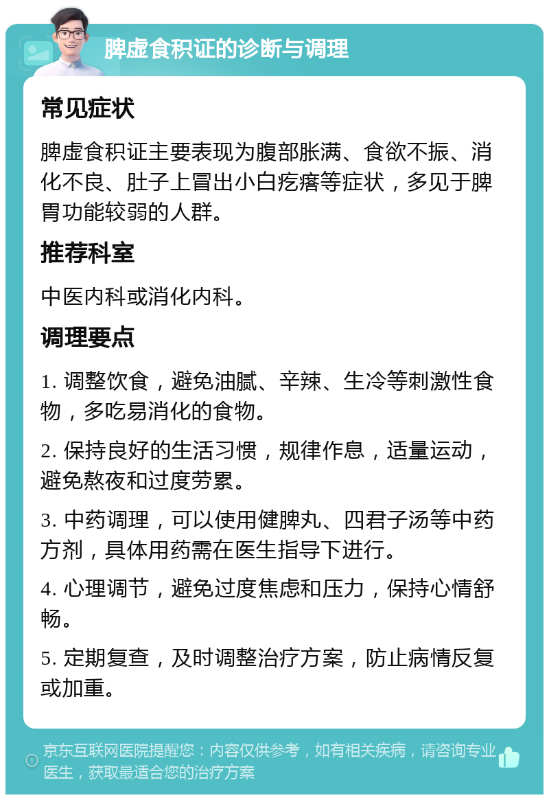 脾虚食积证的诊断与调理 常见症状 脾虚食积证主要表现为腹部胀满、食欲不振、消化不良、肚子上冒出小白疙瘩等症状，多见于脾胃功能较弱的人群。 推荐科室 中医内科或消化内科。 调理要点 1. 调整饮食，避免油腻、辛辣、生冷等刺激性食物，多吃易消化的食物。 2. 保持良好的生活习惯，规律作息，适量运动，避免熬夜和过度劳累。 3. 中药调理，可以使用健脾丸、四君子汤等中药方剂，具体用药需在医生指导下进行。 4. 心理调节，避免过度焦虑和压力，保持心情舒畅。 5. 定期复查，及时调整治疗方案，防止病情反复或加重。