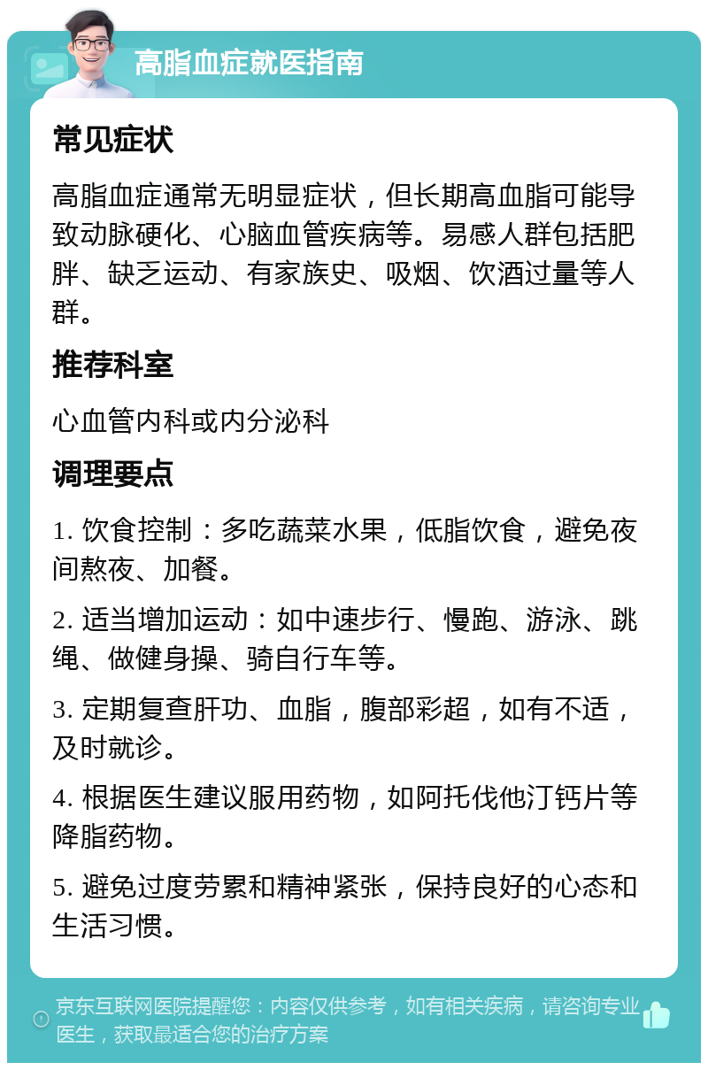 高脂血症就医指南 常见症状 高脂血症通常无明显症状，但长期高血脂可能导致动脉硬化、心脑血管疾病等。易感人群包括肥胖、缺乏运动、有家族史、吸烟、饮酒过量等人群。 推荐科室 心血管内科或内分泌科 调理要点 1. 饮食控制：多吃蔬菜水果，低脂饮食，避免夜间熬夜、加餐。 2. 适当增加运动：如中速步行、慢跑、游泳、跳绳、做健身操、骑自行车等。 3. 定期复查肝功、血脂，腹部彩超，如有不适，及时就诊。 4. 根据医生建议服用药物，如阿托伐他汀钙片等降脂药物。 5. 避免过度劳累和精神紧张，保持良好的心态和生活习惯。