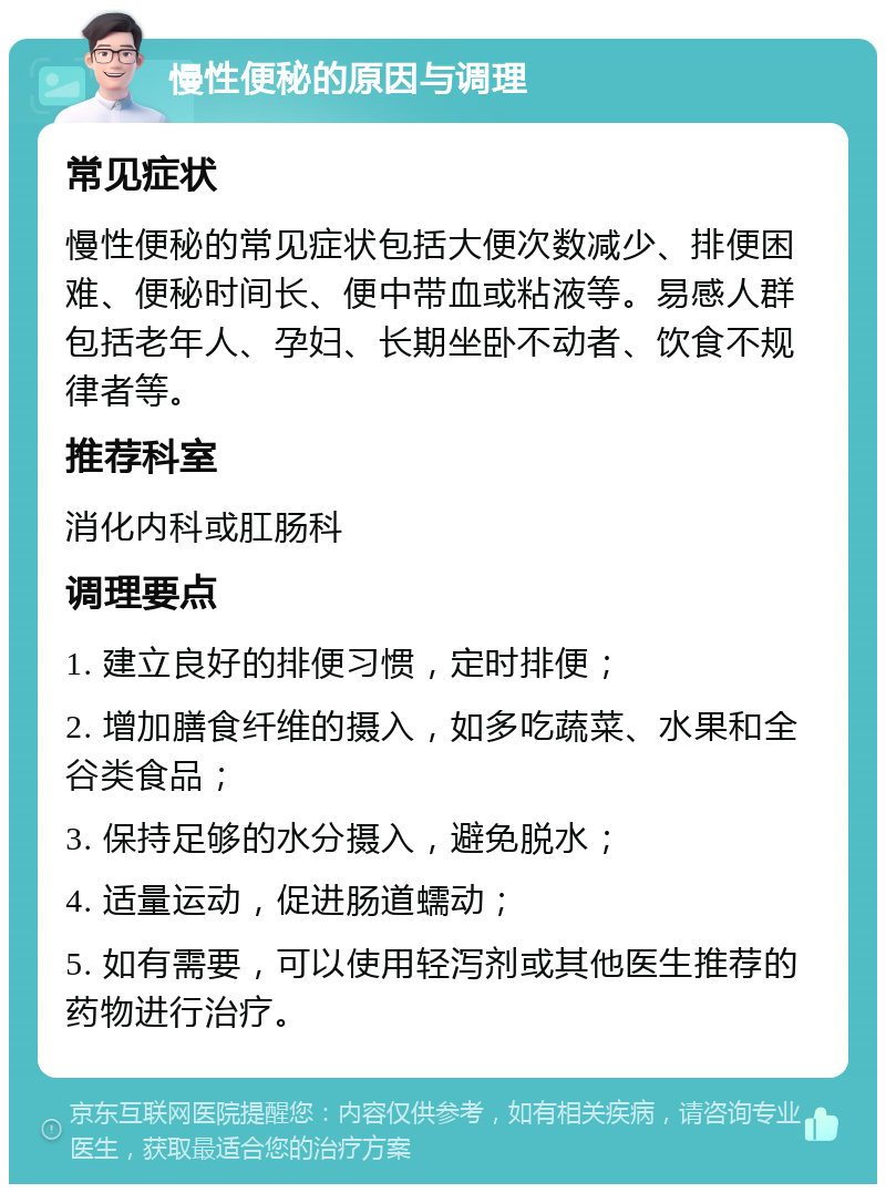 慢性便秘的原因与调理 常见症状 慢性便秘的常见症状包括大便次数减少、排便困难、便秘时间长、便中带血或粘液等。易感人群包括老年人、孕妇、长期坐卧不动者、饮食不规律者等。 推荐科室 消化内科或肛肠科 调理要点 1. 建立良好的排便习惯，定时排便； 2. 增加膳食纤维的摄入，如多吃蔬菜、水果和全谷类食品； 3. 保持足够的水分摄入，避免脱水； 4. 适量运动，促进肠道蠕动； 5. 如有需要，可以使用轻泻剂或其他医生推荐的药物进行治疗。