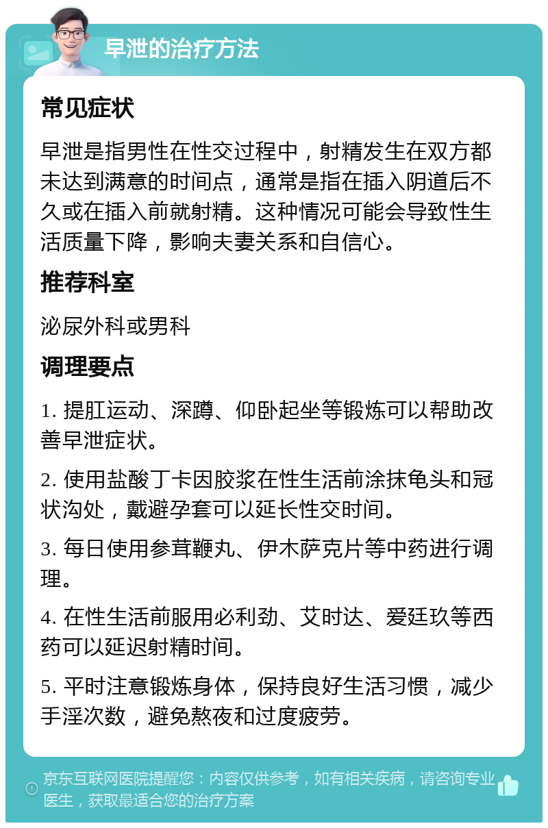 早泄的治疗方法 常见症状 早泄是指男性在性交过程中，射精发生在双方都未达到满意的时间点，通常是指在插入阴道后不久或在插入前就射精。这种情况可能会导致性生活质量下降，影响夫妻关系和自信心。 推荐科室 泌尿外科或男科 调理要点 1. 提肛运动、深蹲、仰卧起坐等锻炼可以帮助改善早泄症状。 2. 使用盐酸丁卡因胶浆在性生活前涂抹龟头和冠状沟处，戴避孕套可以延长性交时间。 3. 每日使用参茸鞭丸、伊木萨克片等中药进行调理。 4. 在性生活前服用必利劲、艾时达、爱廷玖等西药可以延迟射精时间。 5. 平时注意锻炼身体，保持良好生活习惯，减少手淫次数，避免熬夜和过度疲劳。