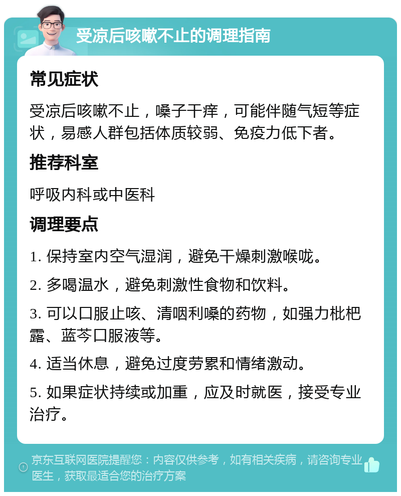 受凉后咳嗽不止的调理指南 常见症状 受凉后咳嗽不止，嗓子干痒，可能伴随气短等症状，易感人群包括体质较弱、免疫力低下者。 推荐科室 呼吸内科或中医科 调理要点 1. 保持室内空气湿润，避免干燥刺激喉咙。 2. 多喝温水，避免刺激性食物和饮料。 3. 可以口服止咳、清咽利嗓的药物，如强力枇杷露、蓝芩口服液等。 4. 适当休息，避免过度劳累和情绪激动。 5. 如果症状持续或加重，应及时就医，接受专业治疗。