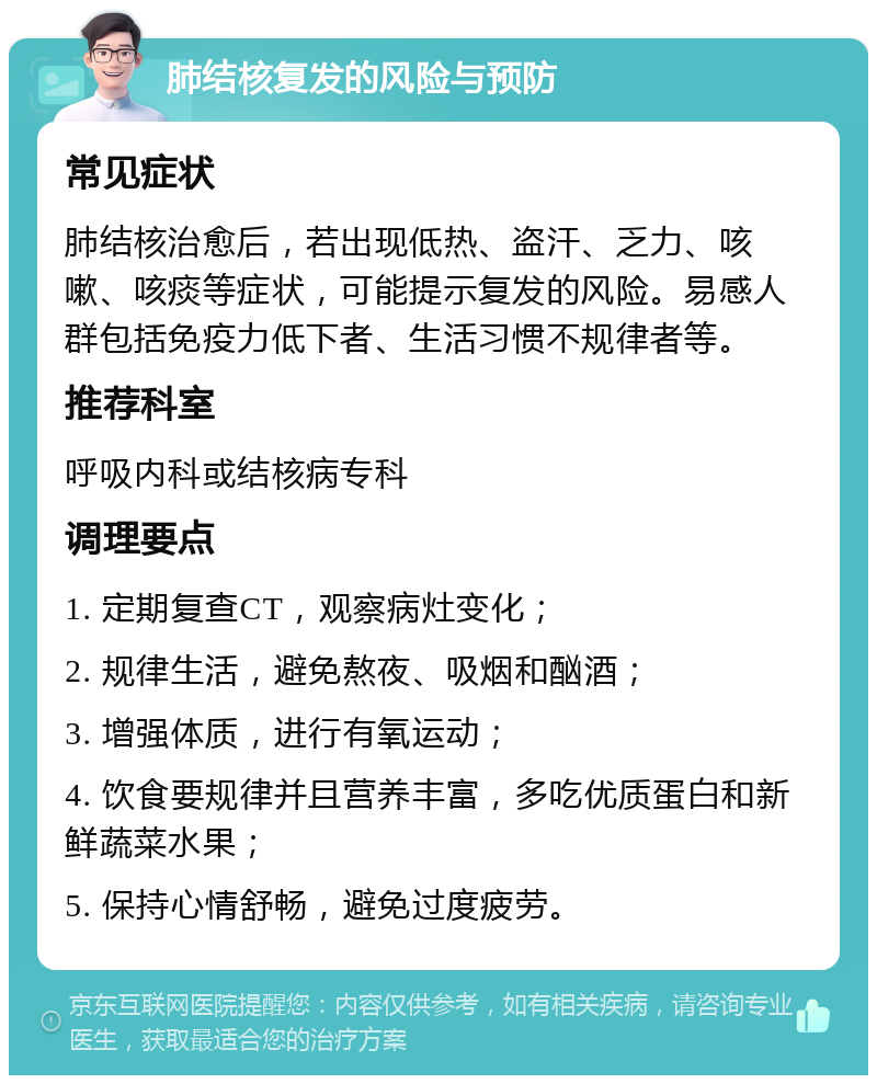 肺结核复发的风险与预防 常见症状 肺结核治愈后，若出现低热、盗汗、乏力、咳嗽、咳痰等症状，可能提示复发的风险。易感人群包括免疫力低下者、生活习惯不规律者等。 推荐科室 呼吸内科或结核病专科 调理要点 1. 定期复查CT，观察病灶变化； 2. 规律生活，避免熬夜、吸烟和酗酒； 3. 增强体质，进行有氧运动； 4. 饮食要规律并且营养丰富，多吃优质蛋白和新鲜蔬菜水果； 5. 保持心情舒畅，避免过度疲劳。