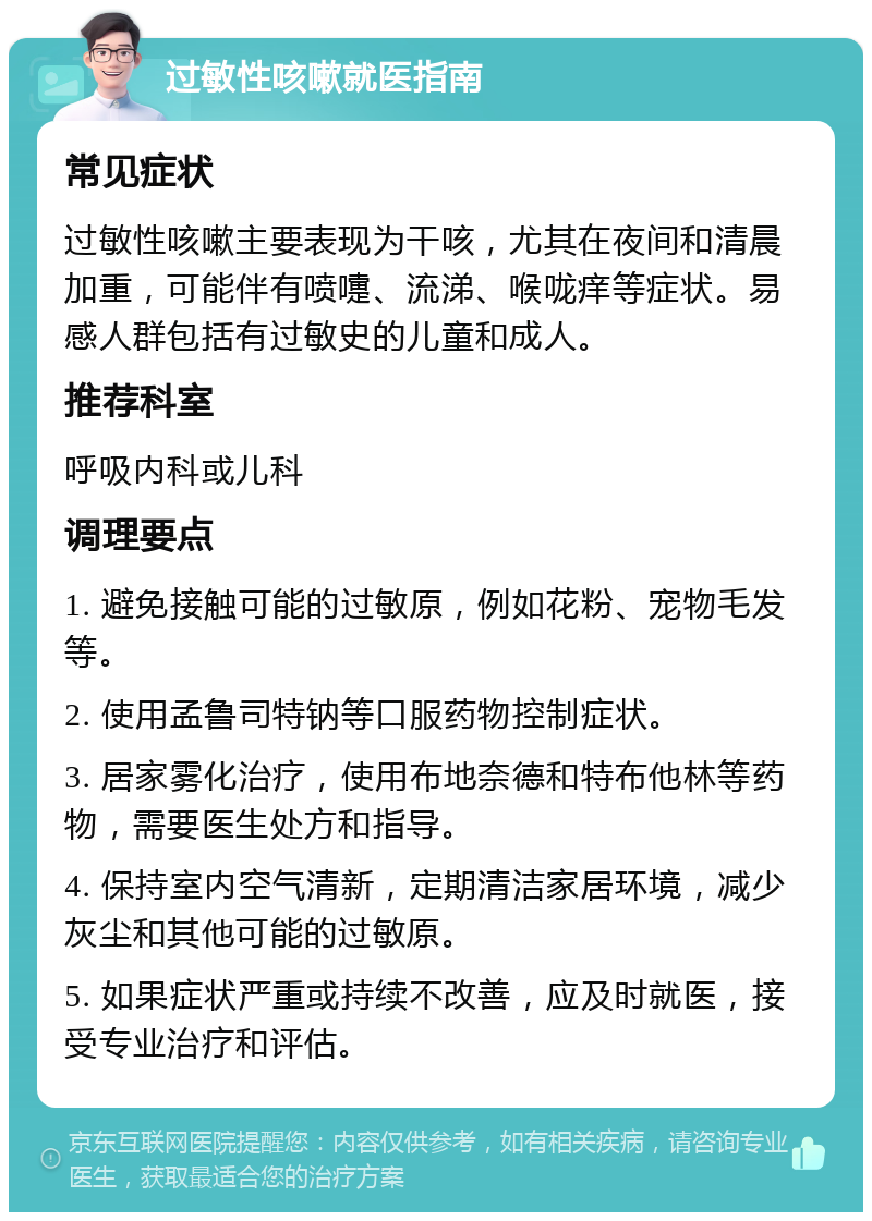 过敏性咳嗽就医指南 常见症状 过敏性咳嗽主要表现为干咳，尤其在夜间和清晨加重，可能伴有喷嚏、流涕、喉咙痒等症状。易感人群包括有过敏史的儿童和成人。 推荐科室 呼吸内科或儿科 调理要点 1. 避免接触可能的过敏原，例如花粉、宠物毛发等。 2. 使用孟鲁司特钠等口服药物控制症状。 3. 居家雾化治疗，使用布地奈德和特布他林等药物，需要医生处方和指导。 4. 保持室内空气清新，定期清洁家居环境，减少灰尘和其他可能的过敏原。 5. 如果症状严重或持续不改善，应及时就医，接受专业治疗和评估。