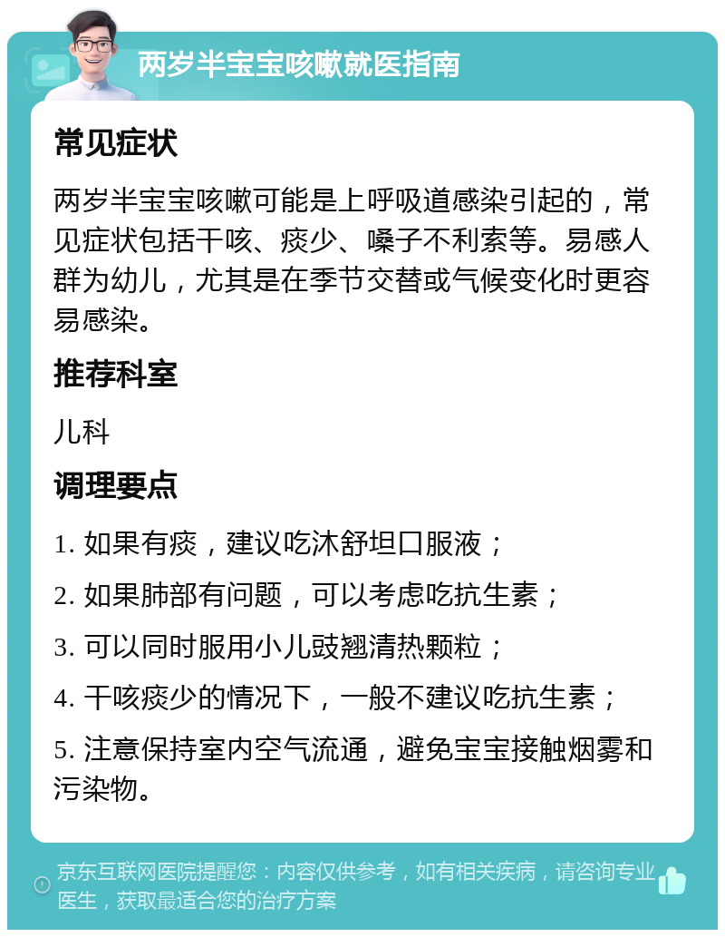 两岁半宝宝咳嗽就医指南 常见症状 两岁半宝宝咳嗽可能是上呼吸道感染引起的，常见症状包括干咳、痰少、嗓子不利索等。易感人群为幼儿，尤其是在季节交替或气候变化时更容易感染。 推荐科室 儿科 调理要点 1. 如果有痰，建议吃沐舒坦口服液； 2. 如果肺部有问题，可以考虑吃抗生素； 3. 可以同时服用小儿豉翘清热颗粒； 4. 干咳痰少的情况下，一般不建议吃抗生素； 5. 注意保持室内空气流通，避免宝宝接触烟雾和污染物。