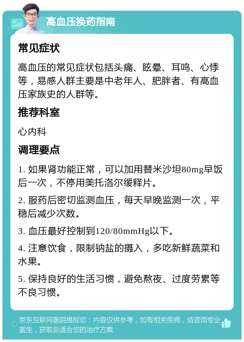 高血压换药指南 常见症状 高血压的常见症状包括头痛、眩晕、耳鸣、心悸等，易感人群主要是中老年人、肥胖者、有高血压家族史的人群等。 推荐科室 心内科 调理要点 1. 如果肾功能正常，可以加用替米沙坦80mg早饭后一次，不停用美托洛尔缓释片。 2. 服药后密切监测血压，每天早晚监测一次，平稳后减少次数。 3. 血压最好控制到120/80mmHg以下。 4. 注意饮食，限制钠盐的摄入，多吃新鲜蔬菜和水果。 5. 保持良好的生活习惯，避免熬夜、过度劳累等不良习惯。