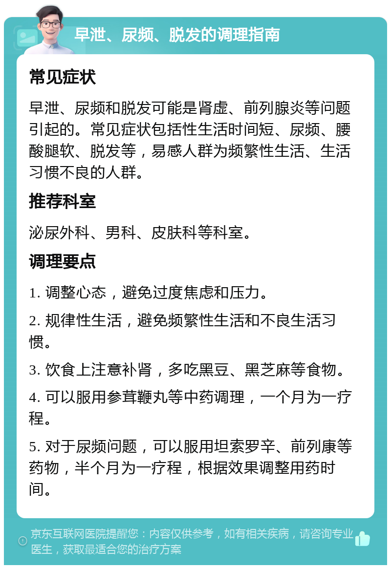 早泄、尿频、脱发的调理指南 常见症状 早泄、尿频和脱发可能是肾虚、前列腺炎等问题引起的。常见症状包括性生活时间短、尿频、腰酸腿软、脱发等，易感人群为频繁性生活、生活习惯不良的人群。 推荐科室 泌尿外科、男科、皮肤科等科室。 调理要点 1. 调整心态，避免过度焦虑和压力。 2. 规律性生活，避免频繁性生活和不良生活习惯。 3. 饮食上注意补肾，多吃黑豆、黑芝麻等食物。 4. 可以服用参茸鞭丸等中药调理，一个月为一疗程。 5. 对于尿频问题，可以服用坦索罗辛、前列康等药物，半个月为一疗程，根据效果调整用药时间。