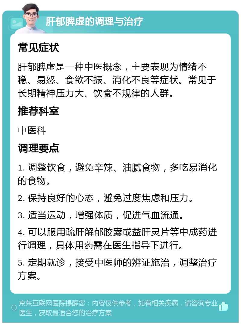 肝郁脾虚的调理与治疗 常见症状 肝郁脾虚是一种中医概念，主要表现为情绪不稳、易怒、食欲不振、消化不良等症状。常见于长期精神压力大、饮食不规律的人群。 推荐科室 中医科 调理要点 1. 调整饮食，避免辛辣、油腻食物，多吃易消化的食物。 2. 保持良好的心态，避免过度焦虑和压力。 3. 适当运动，增强体质，促进气血流通。 4. 可以服用疏肝解郁胶囊或益肝灵片等中成药进行调理，具体用药需在医生指导下进行。 5. 定期就诊，接受中医师的辨证施治，调整治疗方案。