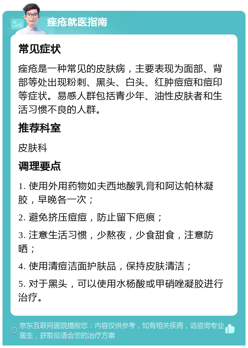 痤疮就医指南 常见症状 痤疮是一种常见的皮肤病，主要表现为面部、背部等处出现粉刺、黑头、白头、红肿痘痘和痘印等症状。易感人群包括青少年、油性皮肤者和生活习惯不良的人群。 推荐科室 皮肤科 调理要点 1. 使用外用药物如夫西地酸乳膏和阿达帕林凝胶，早晚各一次； 2. 避免挤压痘痘，防止留下疤痕； 3. 注意生活习惯，少熬夜，少食甜食，注意防晒； 4. 使用清痘洁面护肤品，保持皮肤清洁； 5. 对于黑头，可以使用水杨酸或甲硝唑凝胶进行治疗。