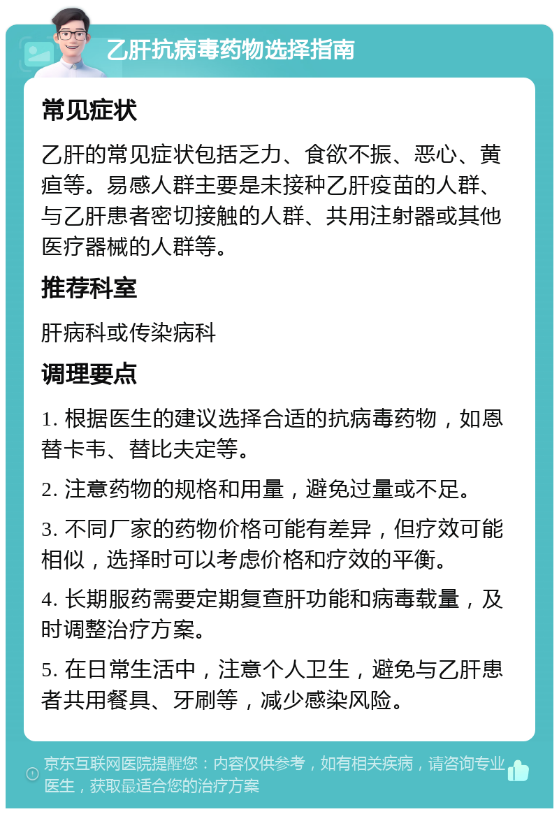 乙肝抗病毒药物选择指南 常见症状 乙肝的常见症状包括乏力、食欲不振、恶心、黄疸等。易感人群主要是未接种乙肝疫苗的人群、与乙肝患者密切接触的人群、共用注射器或其他医疗器械的人群等。 推荐科室 肝病科或传染病科 调理要点 1. 根据医生的建议选择合适的抗病毒药物，如恩替卡韦、替比夫定等。 2. 注意药物的规格和用量，避免过量或不足。 3. 不同厂家的药物价格可能有差异，但疗效可能相似，选择时可以考虑价格和疗效的平衡。 4. 长期服药需要定期复查肝功能和病毒载量，及时调整治疗方案。 5. 在日常生活中，注意个人卫生，避免与乙肝患者共用餐具、牙刷等，减少感染风险。