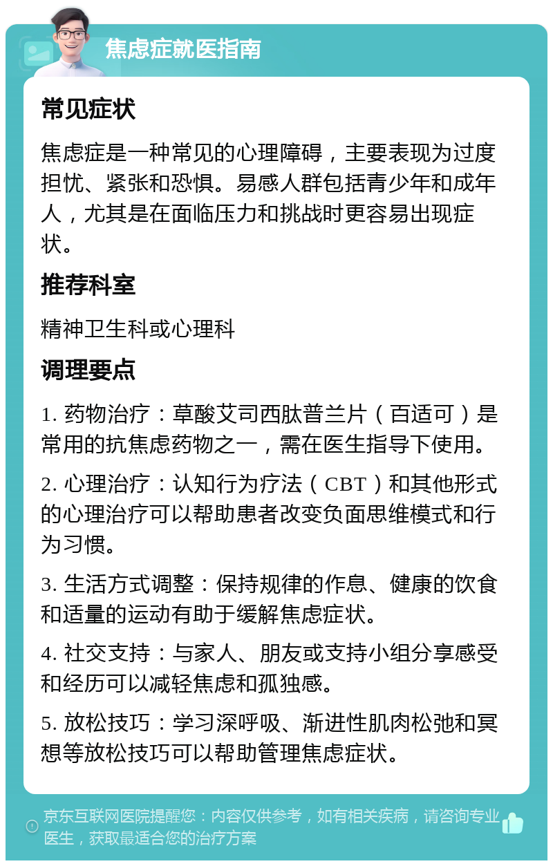 焦虑症就医指南 常见症状 焦虑症是一种常见的心理障碍，主要表现为过度担忧、紧张和恐惧。易感人群包括青少年和成年人，尤其是在面临压力和挑战时更容易出现症状。 推荐科室 精神卫生科或心理科 调理要点 1. 药物治疗：草酸艾司西肽普兰片（百适可）是常用的抗焦虑药物之一，需在医生指导下使用。 2. 心理治疗：认知行为疗法（CBT）和其他形式的心理治疗可以帮助患者改变负面思维模式和行为习惯。 3. 生活方式调整：保持规律的作息、健康的饮食和适量的运动有助于缓解焦虑症状。 4. 社交支持：与家人、朋友或支持小组分享感受和经历可以减轻焦虑和孤独感。 5. 放松技巧：学习深呼吸、渐进性肌肉松弛和冥想等放松技巧可以帮助管理焦虑症状。