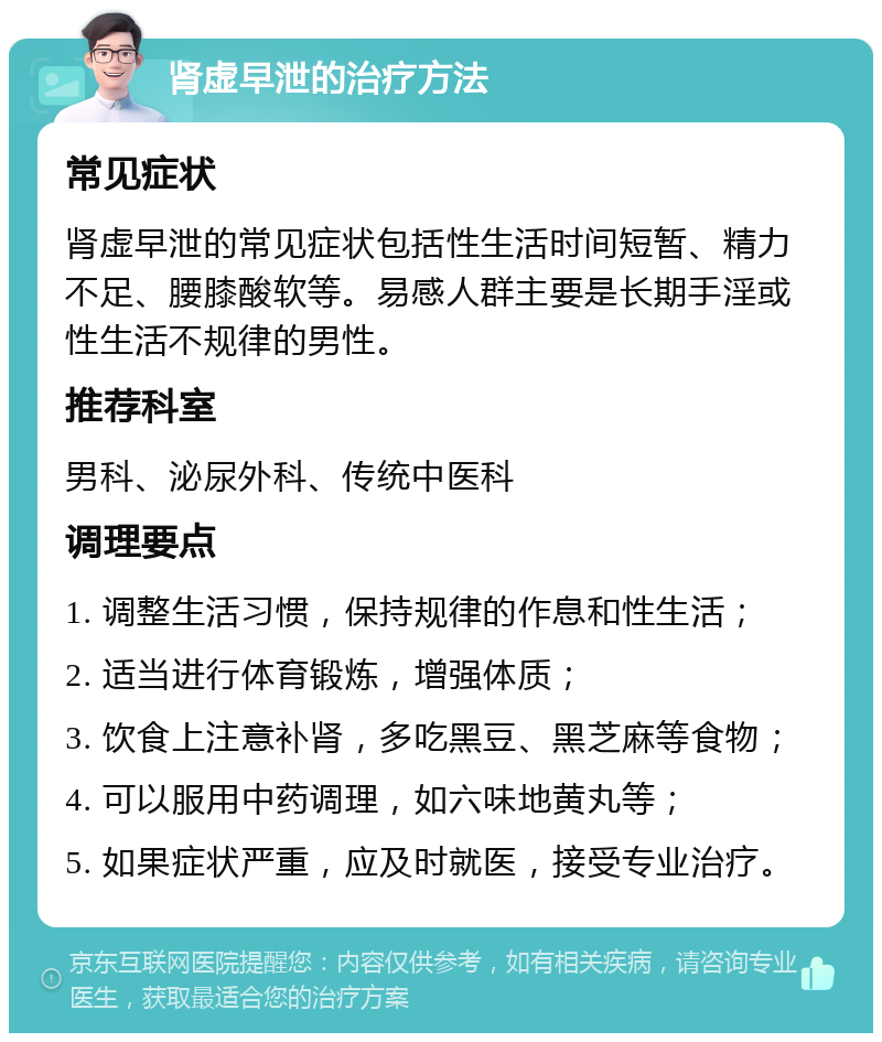 肾虚早泄的治疗方法 常见症状 肾虚早泄的常见症状包括性生活时间短暂、精力不足、腰膝酸软等。易感人群主要是长期手淫或性生活不规律的男性。 推荐科室 男科、泌尿外科、传统中医科 调理要点 1. 调整生活习惯，保持规律的作息和性生活； 2. 适当进行体育锻炼，增强体质； 3. 饮食上注意补肾，多吃黑豆、黑芝麻等食物； 4. 可以服用中药调理，如六味地黄丸等； 5. 如果症状严重，应及时就医，接受专业治疗。