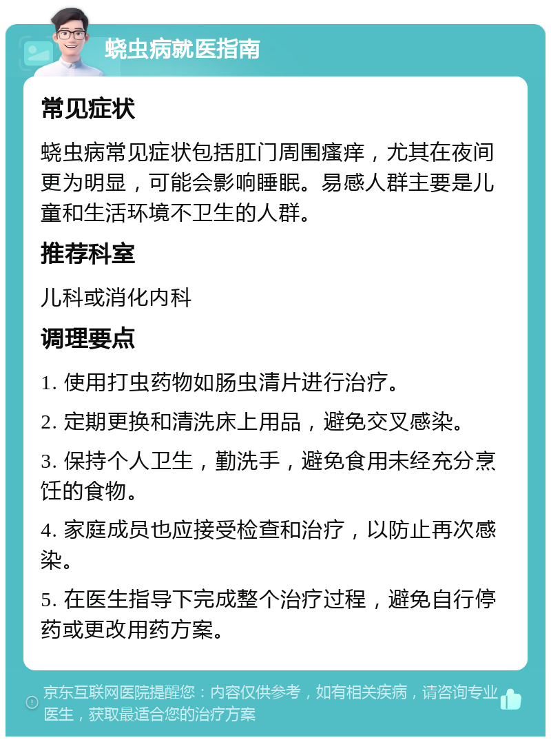 蛲虫病就医指南 常见症状 蛲虫病常见症状包括肛门周围瘙痒，尤其在夜间更为明显，可能会影响睡眠。易感人群主要是儿童和生活环境不卫生的人群。 推荐科室 儿科或消化内科 调理要点 1. 使用打虫药物如肠虫清片进行治疗。 2. 定期更换和清洗床上用品，避免交叉感染。 3. 保持个人卫生，勤洗手，避免食用未经充分烹饪的食物。 4. 家庭成员也应接受检查和治疗，以防止再次感染。 5. 在医生指导下完成整个治疗过程，避免自行停药或更改用药方案。