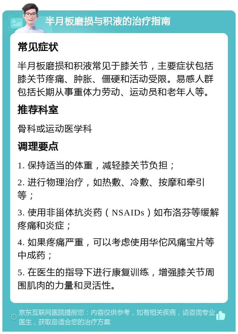 半月板磨损与积液的治疗指南 常见症状 半月板磨损和积液常见于膝关节，主要症状包括膝关节疼痛、肿胀、僵硬和活动受限。易感人群包括长期从事重体力劳动、运动员和老年人等。 推荐科室 骨科或运动医学科 调理要点 1. 保持适当的体重，减轻膝关节负担； 2. 进行物理治疗，如热敷、冷敷、按摩和牵引等； 3. 使用非甾体抗炎药（NSAIDs）如布洛芬等缓解疼痛和炎症； 4. 如果疼痛严重，可以考虑使用华佗风痛宝片等中成药； 5. 在医生的指导下进行康复训练，增强膝关节周围肌肉的力量和灵活性。