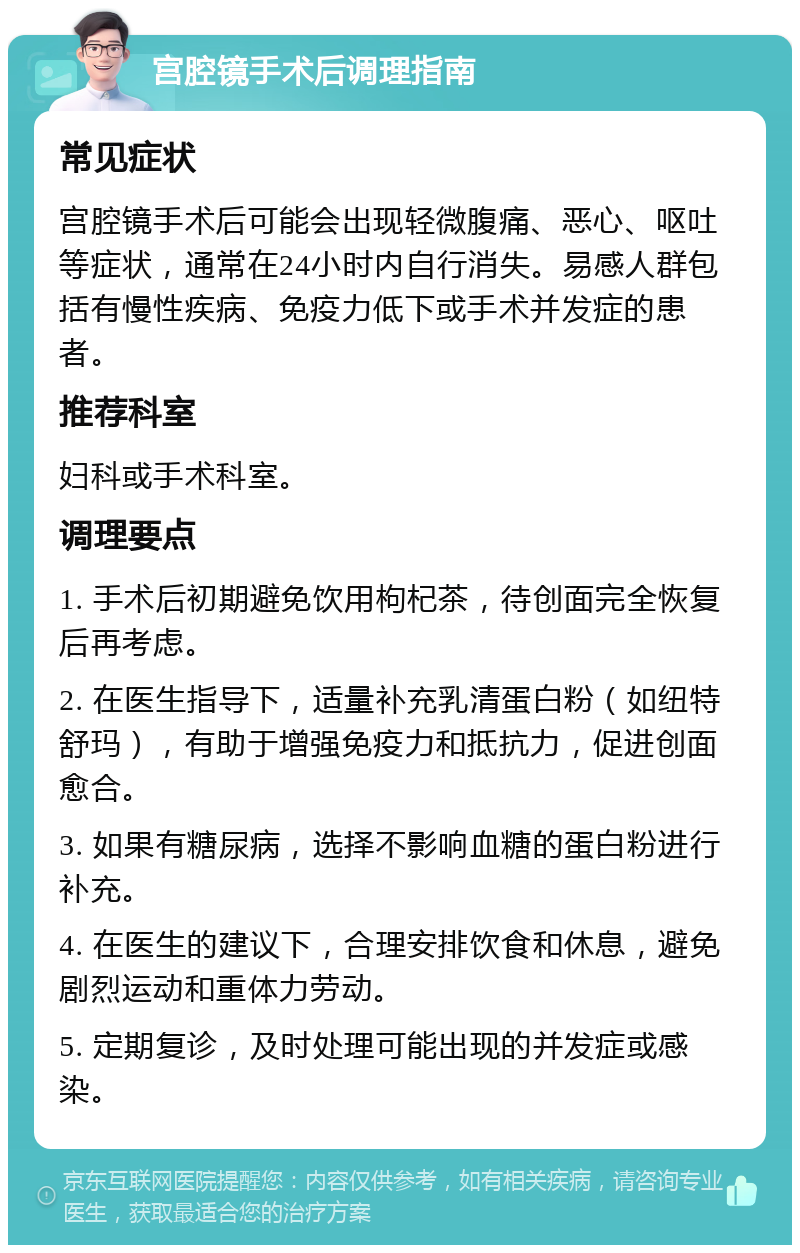 宫腔镜手术后调理指南 常见症状 宫腔镜手术后可能会出现轻微腹痛、恶心、呕吐等症状，通常在24小时内自行消失。易感人群包括有慢性疾病、免疫力低下或手术并发症的患者。 推荐科室 妇科或手术科室。 调理要点 1. 手术后初期避免饮用枸杞茶，待创面完全恢复后再考虑。 2. 在医生指导下，适量补充乳清蛋白粉（如纽特舒玛），有助于增强免疫力和抵抗力，促进创面愈合。 3. 如果有糖尿病，选择不影响血糖的蛋白粉进行补充。 4. 在医生的建议下，合理安排饮食和休息，避免剧烈运动和重体力劳动。 5. 定期复诊，及时处理可能出现的并发症或感染。