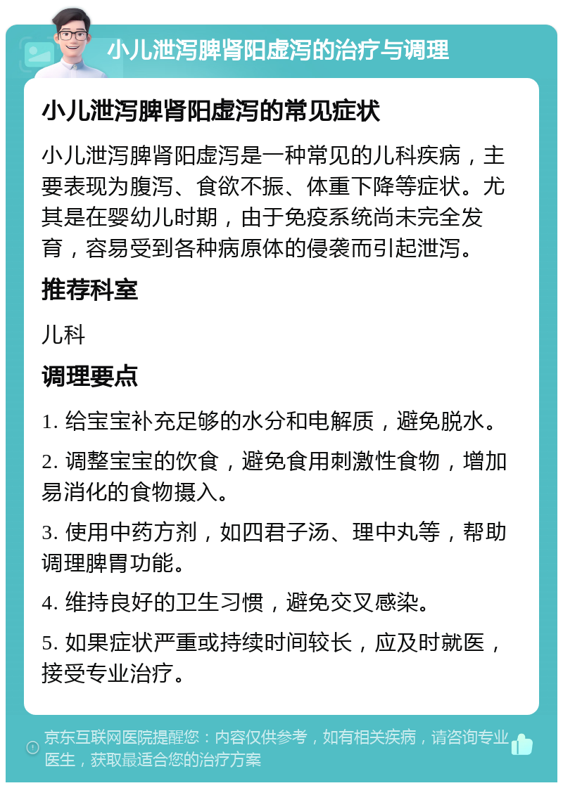 小儿泄泻脾肾阳虚泻的治疗与调理 小儿泄泻脾肾阳虚泻的常见症状 小儿泄泻脾肾阳虚泻是一种常见的儿科疾病，主要表现为腹泻、食欲不振、体重下降等症状。尤其是在婴幼儿时期，由于免疫系统尚未完全发育，容易受到各种病原体的侵袭而引起泄泻。 推荐科室 儿科 调理要点 1. 给宝宝补充足够的水分和电解质，避免脱水。 2. 调整宝宝的饮食，避免食用刺激性食物，增加易消化的食物摄入。 3. 使用中药方剂，如四君子汤、理中丸等，帮助调理脾胃功能。 4. 维持良好的卫生习惯，避免交叉感染。 5. 如果症状严重或持续时间较长，应及时就医，接受专业治疗。