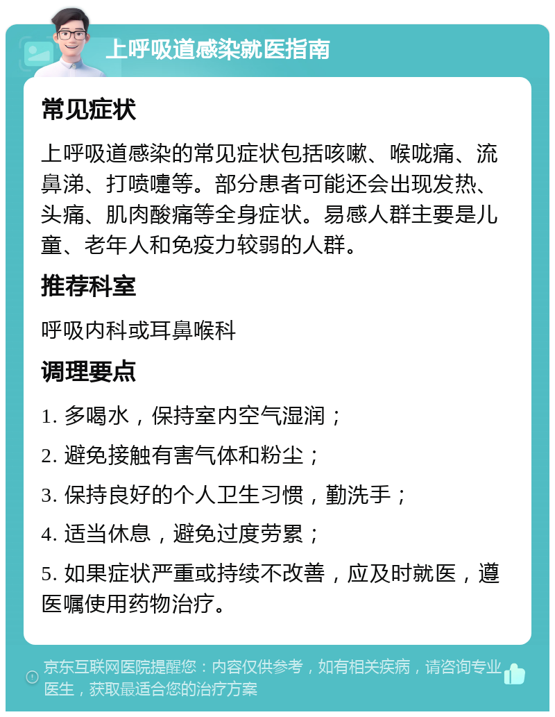 上呼吸道感染就医指南 常见症状 上呼吸道感染的常见症状包括咳嗽、喉咙痛、流鼻涕、打喷嚏等。部分患者可能还会出现发热、头痛、肌肉酸痛等全身症状。易感人群主要是儿童、老年人和免疫力较弱的人群。 推荐科室 呼吸内科或耳鼻喉科 调理要点 1. 多喝水，保持室内空气湿润； 2. 避免接触有害气体和粉尘； 3. 保持良好的个人卫生习惯，勤洗手； 4. 适当休息，避免过度劳累； 5. 如果症状严重或持续不改善，应及时就医，遵医嘱使用药物治疗。