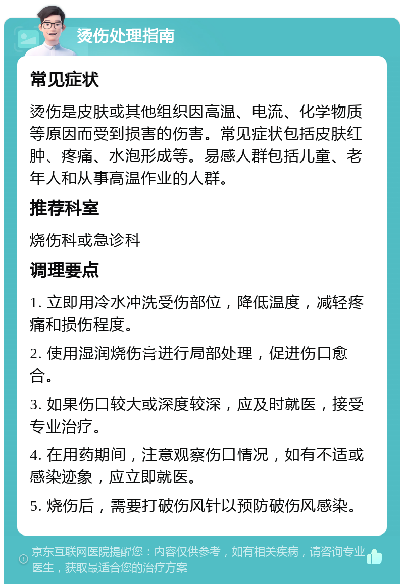 烫伤处理指南 常见症状 烫伤是皮肤或其他组织因高温、电流、化学物质等原因而受到损害的伤害。常见症状包括皮肤红肿、疼痛、水泡形成等。易感人群包括儿童、老年人和从事高温作业的人群。 推荐科室 烧伤科或急诊科 调理要点 1. 立即用冷水冲洗受伤部位，降低温度，减轻疼痛和损伤程度。 2. 使用湿润烧伤膏进行局部处理，促进伤口愈合。 3. 如果伤口较大或深度较深，应及时就医，接受专业治疗。 4. 在用药期间，注意观察伤口情况，如有不适或感染迹象，应立即就医。 5. 烧伤后，需要打破伤风针以预防破伤风感染。