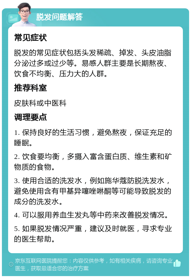 脱发问题解答 常见症状 脱发的常见症状包括头发稀疏、掉发、头皮油脂分泌过多或过少等。易感人群主要是长期熬夜、饮食不均衡、压力大的人群。 推荐科室 皮肤科或中医科 调理要点 1. 保持良好的生活习惯，避免熬夜，保证充足的睡眠。 2. 饮食要均衡，多摄入富含蛋白质、维生素和矿物质的食物。 3. 使用合适的洗发水，例如施华蔻防脱洗发水，避免使用含有甲基异噻唑啉酮等可能导致脱发的成分的洗发水。 4. 可以服用养血生发丸等中药来改善脱发情况。 5. 如果脱发情况严重，建议及时就医，寻求专业的医生帮助。