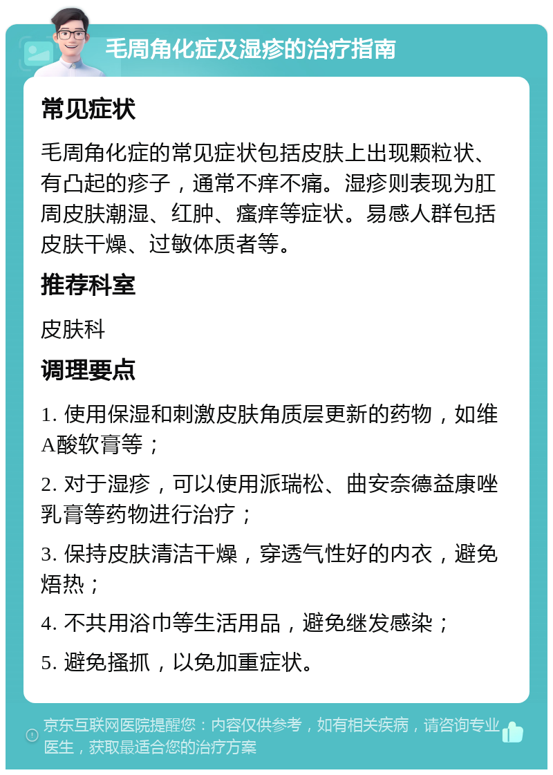 毛周角化症及湿疹的治疗指南 常见症状 毛周角化症的常见症状包括皮肤上出现颗粒状、有凸起的疹子，通常不痒不痛。湿疹则表现为肛周皮肤潮湿、红肿、瘙痒等症状。易感人群包括皮肤干燥、过敏体质者等。 推荐科室 皮肤科 调理要点 1. 使用保湿和刺激皮肤角质层更新的药物，如维A酸软膏等； 2. 对于湿疹，可以使用派瑞松、曲安奈德益康唑乳膏等药物进行治疗； 3. 保持皮肤清洁干燥，穿透气性好的内衣，避免焐热； 4. 不共用浴巾等生活用品，避免继发感染； 5. 避免搔抓，以免加重症状。