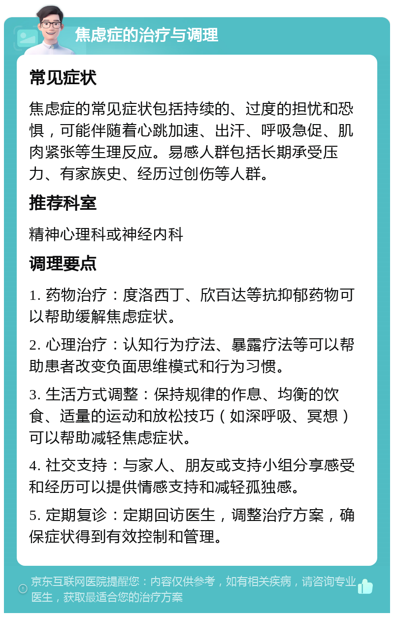 焦虑症的治疗与调理 常见症状 焦虑症的常见症状包括持续的、过度的担忧和恐惧，可能伴随着心跳加速、出汗、呼吸急促、肌肉紧张等生理反应。易感人群包括长期承受压力、有家族史、经历过创伤等人群。 推荐科室 精神心理科或神经内科 调理要点 1. 药物治疗：度洛西丁、欣百达等抗抑郁药物可以帮助缓解焦虑症状。 2. 心理治疗：认知行为疗法、暴露疗法等可以帮助患者改变负面思维模式和行为习惯。 3. 生活方式调整：保持规律的作息、均衡的饮食、适量的运动和放松技巧（如深呼吸、冥想）可以帮助减轻焦虑症状。 4. 社交支持：与家人、朋友或支持小组分享感受和经历可以提供情感支持和减轻孤独感。 5. 定期复诊：定期回访医生，调整治疗方案，确保症状得到有效控制和管理。