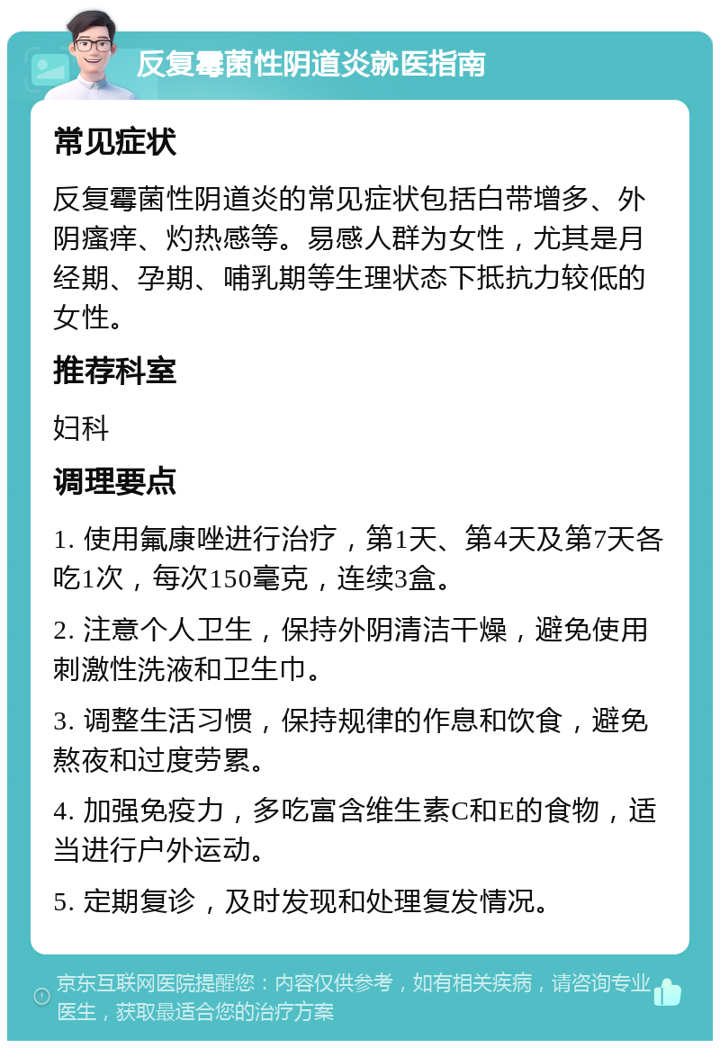 反复霉菌性阴道炎就医指南 常见症状 反复霉菌性阴道炎的常见症状包括白带增多、外阴瘙痒、灼热感等。易感人群为女性，尤其是月经期、孕期、哺乳期等生理状态下抵抗力较低的女性。 推荐科室 妇科 调理要点 1. 使用氟康唑进行治疗，第1天、第4天及第7天各吃1次，每次150毫克，连续3盒。 2. 注意个人卫生，保持外阴清洁干燥，避免使用刺激性洗液和卫生巾。 3. 调整生活习惯，保持规律的作息和饮食，避免熬夜和过度劳累。 4. 加强免疫力，多吃富含维生素C和E的食物，适当进行户外运动。 5. 定期复诊，及时发现和处理复发情况。