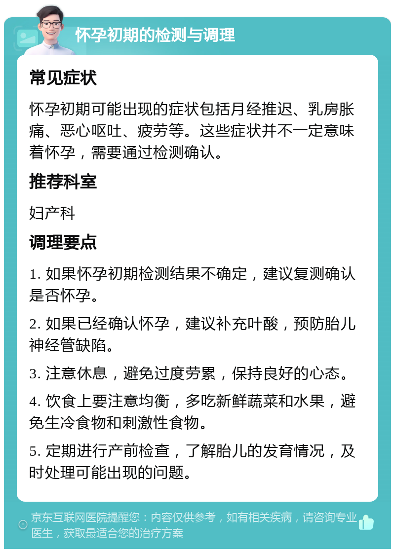 怀孕初期的检测与调理 常见症状 怀孕初期可能出现的症状包括月经推迟、乳房胀痛、恶心呕吐、疲劳等。这些症状并不一定意味着怀孕，需要通过检测确认。 推荐科室 妇产科 调理要点 1. 如果怀孕初期检测结果不确定，建议复测确认是否怀孕。 2. 如果已经确认怀孕，建议补充叶酸，预防胎儿神经管缺陷。 3. 注意休息，避免过度劳累，保持良好的心态。 4. 饮食上要注意均衡，多吃新鲜蔬菜和水果，避免生冷食物和刺激性食物。 5. 定期进行产前检查，了解胎儿的发育情况，及时处理可能出现的问题。