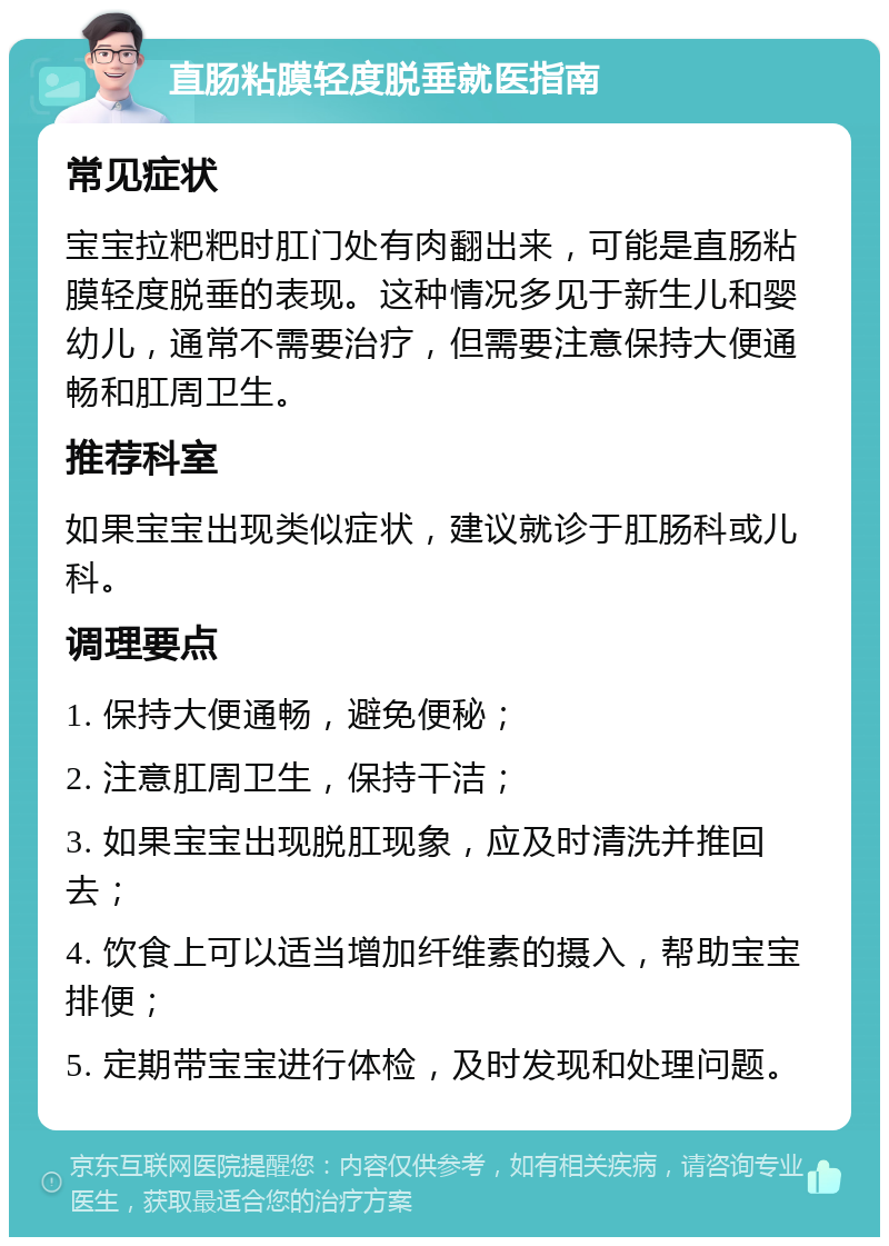 直肠粘膜轻度脱垂就医指南 常见症状 宝宝拉粑粑时肛门处有肉翻出来，可能是直肠粘膜轻度脱垂的表现。这种情况多见于新生儿和婴幼儿，通常不需要治疗，但需要注意保持大便通畅和肛周卫生。 推荐科室 如果宝宝出现类似症状，建议就诊于肛肠科或儿科。 调理要点 1. 保持大便通畅，避免便秘； 2. 注意肛周卫生，保持干洁； 3. 如果宝宝出现脱肛现象，应及时清洗并推回去； 4. 饮食上可以适当增加纤维素的摄入，帮助宝宝排便； 5. 定期带宝宝进行体检，及时发现和处理问题。