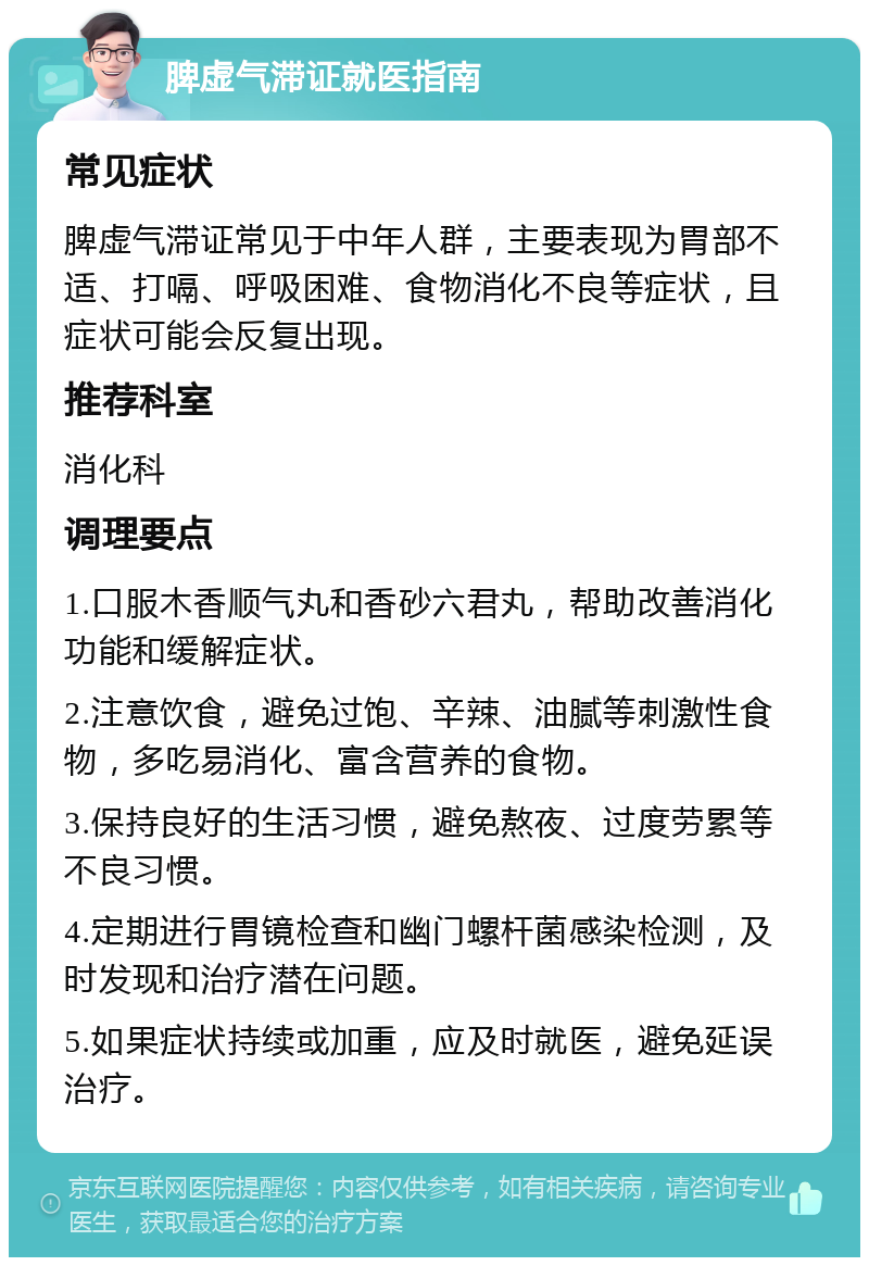 脾虚气滞证就医指南 常见症状 脾虚气滞证常见于中年人群，主要表现为胃部不适、打嗝、呼吸困难、食物消化不良等症状，且症状可能会反复出现。 推荐科室 消化科 调理要点 1.口服木香顺气丸和香砂六君丸，帮助改善消化功能和缓解症状。 2.注意饮食，避免过饱、辛辣、油腻等刺激性食物，多吃易消化、富含营养的食物。 3.保持良好的生活习惯，避免熬夜、过度劳累等不良习惯。 4.定期进行胃镜检查和幽门螺杆菌感染检测，及时发现和治疗潜在问题。 5.如果症状持续或加重，应及时就医，避免延误治疗。