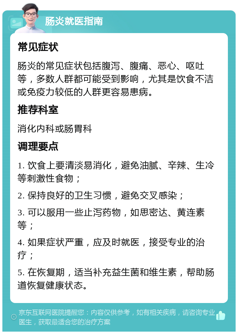 肠炎就医指南 常见症状 肠炎的常见症状包括腹泻、腹痛、恶心、呕吐等，多数人群都可能受到影响，尤其是饮食不洁或免疫力较低的人群更容易患病。 推荐科室 消化内科或肠胃科 调理要点 1. 饮食上要清淡易消化，避免油腻、辛辣、生冷等刺激性食物； 2. 保持良好的卫生习惯，避免交叉感染； 3. 可以服用一些止泻药物，如思密达、黄连素等； 4. 如果症状严重，应及时就医，接受专业的治疗； 5. 在恢复期，适当补充益生菌和维生素，帮助肠道恢复健康状态。