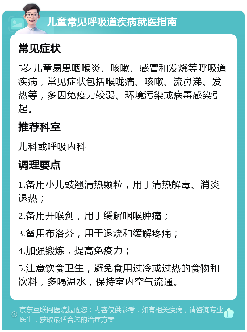 儿童常见呼吸道疾病就医指南 常见症状 5岁儿童易患咽喉炎、咳嗽、感冒和发烧等呼吸道疾病，常见症状包括喉咙痛、咳嗽、流鼻涕、发热等，多因免疫力较弱、环境污染或病毒感染引起。 推荐科室 儿科或呼吸内科 调理要点 1.备用小儿豉翘清热颗粒，用于清热解毒、消炎退热； 2.备用开喉剑，用于缓解咽喉肿痛； 3.备用布洛芬，用于退烧和缓解疼痛； 4.加强锻炼，提高免疫力； 5.注意饮食卫生，避免食用过冷或过热的食物和饮料，多喝温水，保持室内空气流通。