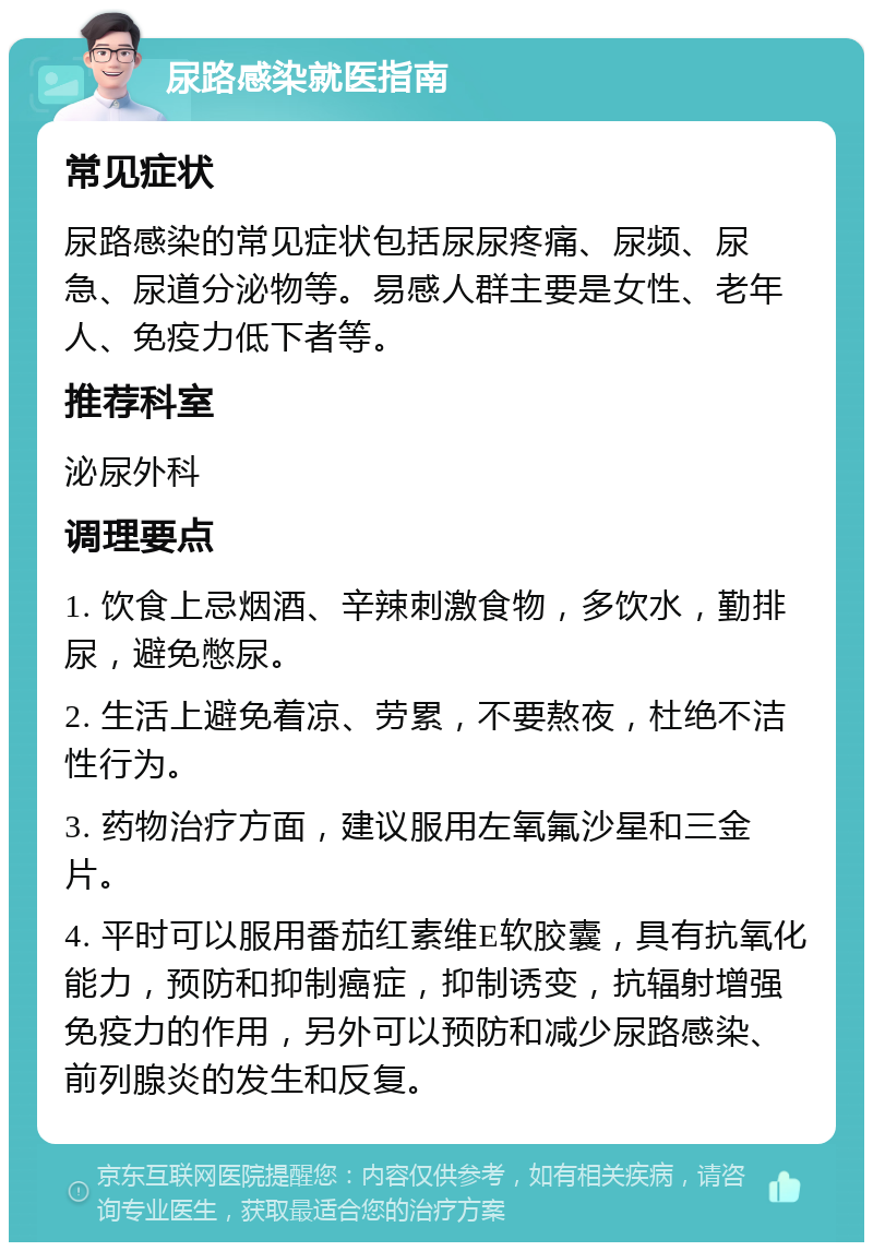 尿路感染就医指南 常见症状 尿路感染的常见症状包括尿尿疼痛、尿频、尿急、尿道分泌物等。易感人群主要是女性、老年人、免疫力低下者等。 推荐科室 泌尿外科 调理要点 1. 饮食上忌烟酒、辛辣刺激食物，多饮水，勤排尿，避免憋尿。 2. 生活上避免着凉、劳累，不要熬夜，杜绝不洁性行为。 3. 药物治疗方面，建议服用左氧氟沙星和三金片。 4. 平时可以服用番茄红素维E软胶囊，具有抗氧化能力，预防和抑制癌症，抑制诱变，抗辐射增强免疫力的作用，另外可以预防和减少尿路感染、前列腺炎的发生和反复。