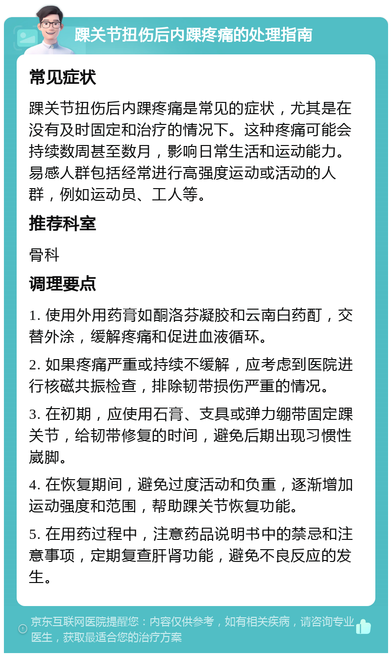 踝关节扭伤后内踝疼痛的处理指南 常见症状 踝关节扭伤后内踝疼痛是常见的症状，尤其是在没有及时固定和治疗的情况下。这种疼痛可能会持续数周甚至数月，影响日常生活和运动能力。易感人群包括经常进行高强度运动或活动的人群，例如运动员、工人等。 推荐科室 骨科 调理要点 1. 使用外用药膏如酮洛芬凝胶和云南白药酊，交替外涂，缓解疼痛和促进血液循环。 2. 如果疼痛严重或持续不缓解，应考虑到医院进行核磁共振检查，排除韧带损伤严重的情况。 3. 在初期，应使用石膏、支具或弹力绷带固定踝关节，给韧带修复的时间，避免后期出现习惯性崴脚。 4. 在恢复期间，避免过度活动和负重，逐渐增加运动强度和范围，帮助踝关节恢复功能。 5. 在用药过程中，注意药品说明书中的禁忌和注意事项，定期复查肝肾功能，避免不良反应的发生。