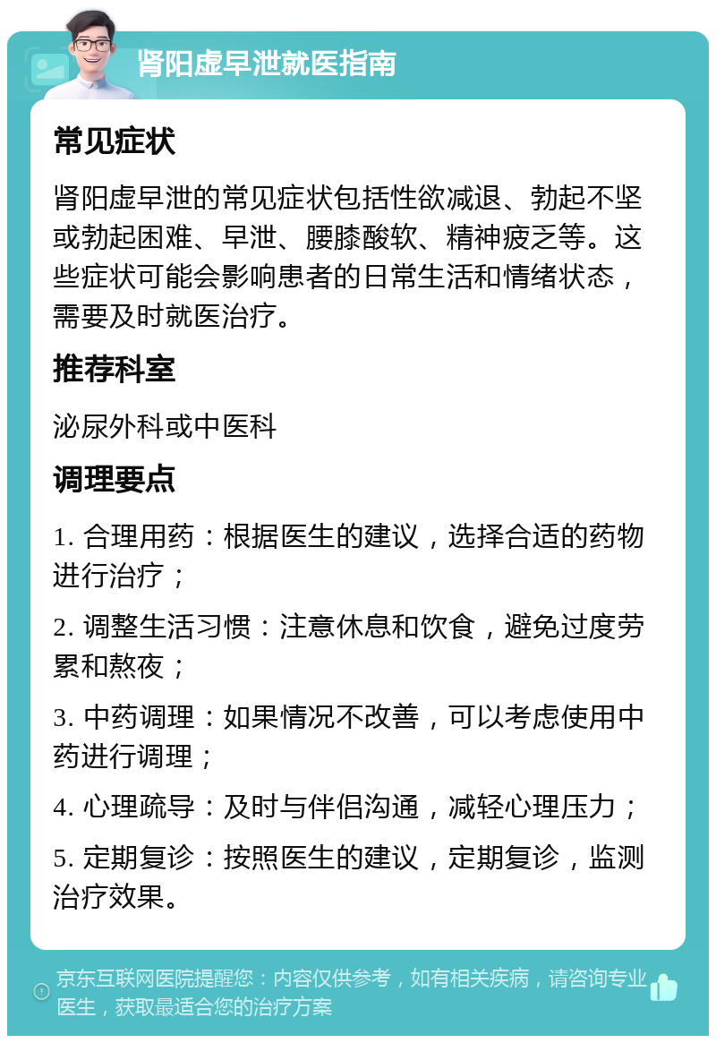 肾阳虚早泄就医指南 常见症状 肾阳虚早泄的常见症状包括性欲减退、勃起不坚或勃起困难、早泄、腰膝酸软、精神疲乏等。这些症状可能会影响患者的日常生活和情绪状态，需要及时就医治疗。 推荐科室 泌尿外科或中医科 调理要点 1. 合理用药：根据医生的建议，选择合适的药物进行治疗； 2. 调整生活习惯：注意休息和饮食，避免过度劳累和熬夜； 3. 中药调理：如果情况不改善，可以考虑使用中药进行调理； 4. 心理疏导：及时与伴侣沟通，减轻心理压力； 5. 定期复诊：按照医生的建议，定期复诊，监测治疗效果。