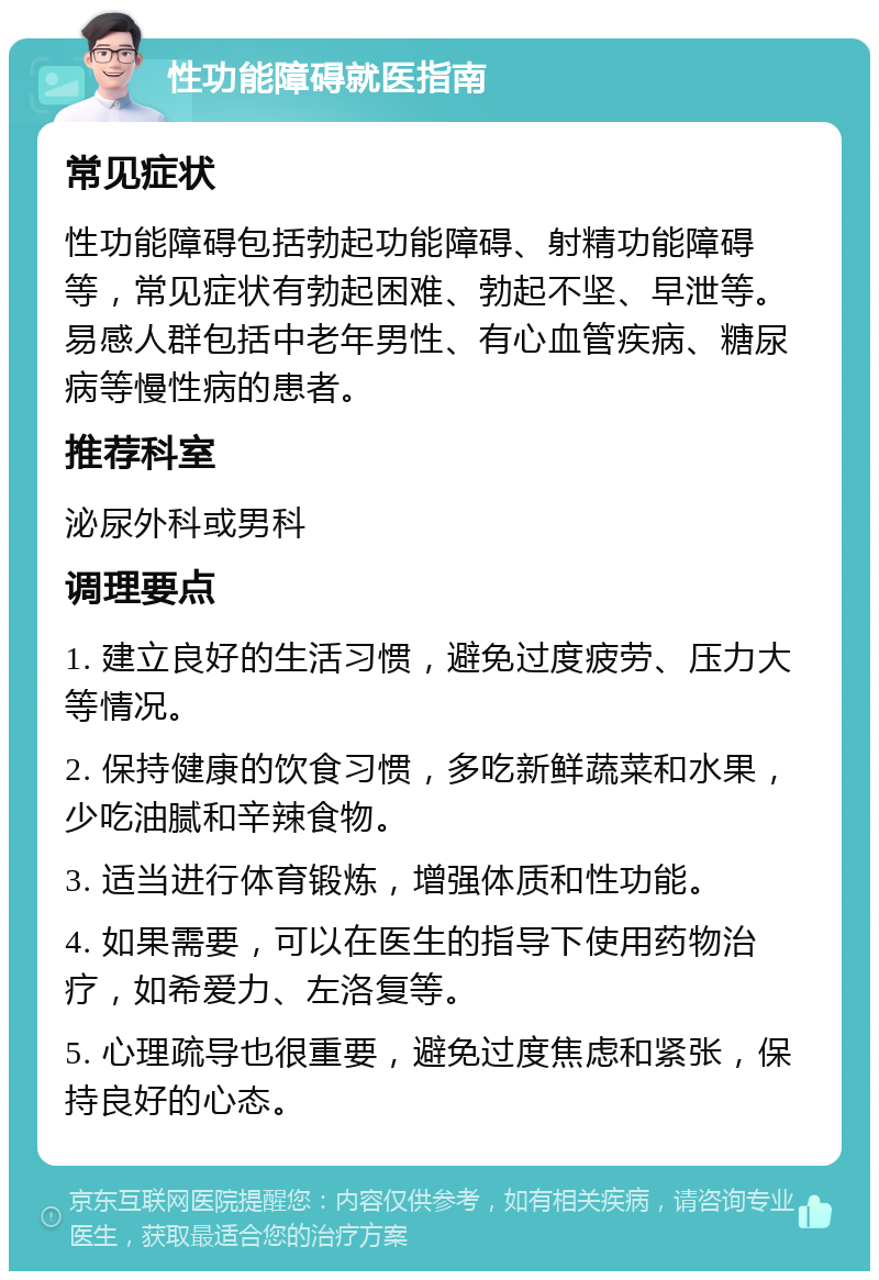 性功能障碍就医指南 常见症状 性功能障碍包括勃起功能障碍、射精功能障碍等，常见症状有勃起困难、勃起不坚、早泄等。易感人群包括中老年男性、有心血管疾病、糖尿病等慢性病的患者。 推荐科室 泌尿外科或男科 调理要点 1. 建立良好的生活习惯，避免过度疲劳、压力大等情况。 2. 保持健康的饮食习惯，多吃新鲜蔬菜和水果，少吃油腻和辛辣食物。 3. 适当进行体育锻炼，增强体质和性功能。 4. 如果需要，可以在医生的指导下使用药物治疗，如希爱力、左洛复等。 5. 心理疏导也很重要，避免过度焦虑和紧张，保持良好的心态。