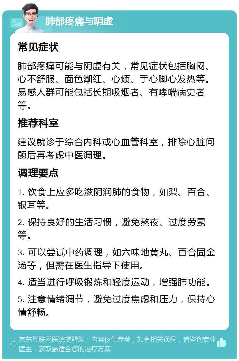 肺部疼痛与阴虚 常见症状 肺部疼痛可能与阴虚有关，常见症状包括胸闷、心不舒服、面色潮红、心烦、手心脚心发热等。易感人群可能包括长期吸烟者、有哮喘病史者等。 推荐科室 建议就诊于综合内科或心血管科室，排除心脏问题后再考虑中医调理。 调理要点 1. 饮食上应多吃滋阴润肺的食物，如梨、百合、银耳等。 2. 保持良好的生活习惯，避免熬夜、过度劳累等。 3. 可以尝试中药调理，如六味地黄丸、百合固金汤等，但需在医生指导下使用。 4. 适当进行呼吸锻炼和轻度运动，增强肺功能。 5. 注意情绪调节，避免过度焦虑和压力，保持心情舒畅。