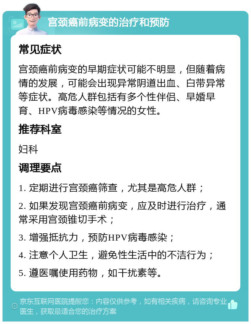 宫颈癌前病变的治疗和预防 常见症状 宫颈癌前病变的早期症状可能不明显，但随着病情的发展，可能会出现异常阴道出血、白带异常等症状。高危人群包括有多个性伴侣、早婚早育、HPV病毒感染等情况的女性。 推荐科室 妇科 调理要点 1. 定期进行宫颈癌筛查，尤其是高危人群； 2. 如果发现宫颈癌前病变，应及时进行治疗，通常采用宫颈锥切手术； 3. 增强抵抗力，预防HPV病毒感染； 4. 注意个人卫生，避免性生活中的不洁行为； 5. 遵医嘱使用药物，如干扰素等。