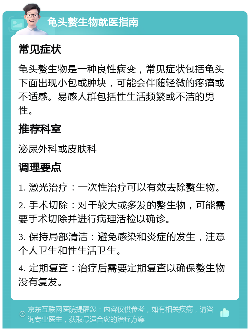 龟头赘生物就医指南 常见症状 龟头赘生物是一种良性病变，常见症状包括龟头下面出现小包或肿块，可能会伴随轻微的疼痛或不适感。易感人群包括性生活频繁或不洁的男性。 推荐科室 泌尿外科或皮肤科 调理要点 1. 激光治疗：一次性治疗可以有效去除赘生物。 2. 手术切除：对于较大或多发的赘生物，可能需要手术切除并进行病理活检以确诊。 3. 保持局部清洁：避免感染和炎症的发生，注意个人卫生和性生活卫生。 4. 定期复查：治疗后需要定期复查以确保赘生物没有复发。