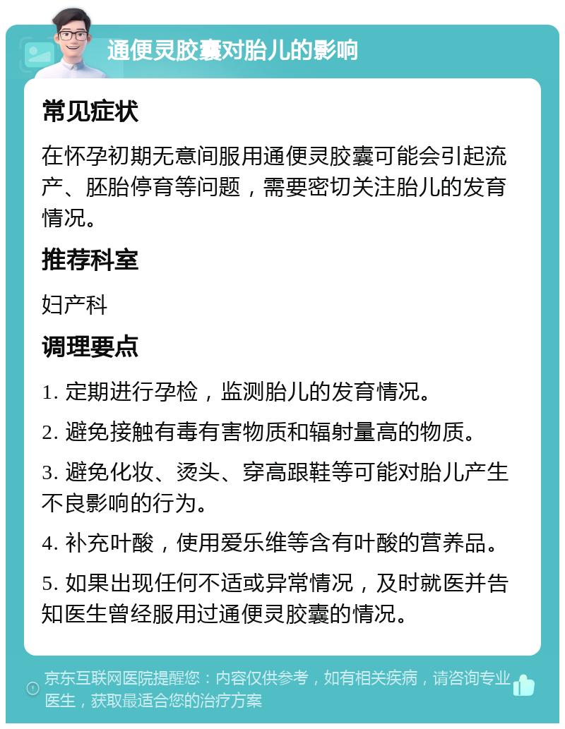 通便灵胶囊对胎儿的影响 常见症状 在怀孕初期无意间服用通便灵胶囊可能会引起流产、胚胎停育等问题，需要密切关注胎儿的发育情况。 推荐科室 妇产科 调理要点 1. 定期进行孕检，监测胎儿的发育情况。 2. 避免接触有毒有害物质和辐射量高的物质。 3. 避免化妆、烫头、穿高跟鞋等可能对胎儿产生不良影响的行为。 4. 补充叶酸，使用爱乐维等含有叶酸的营养品。 5. 如果出现任何不适或异常情况，及时就医并告知医生曾经服用过通便灵胶囊的情况。