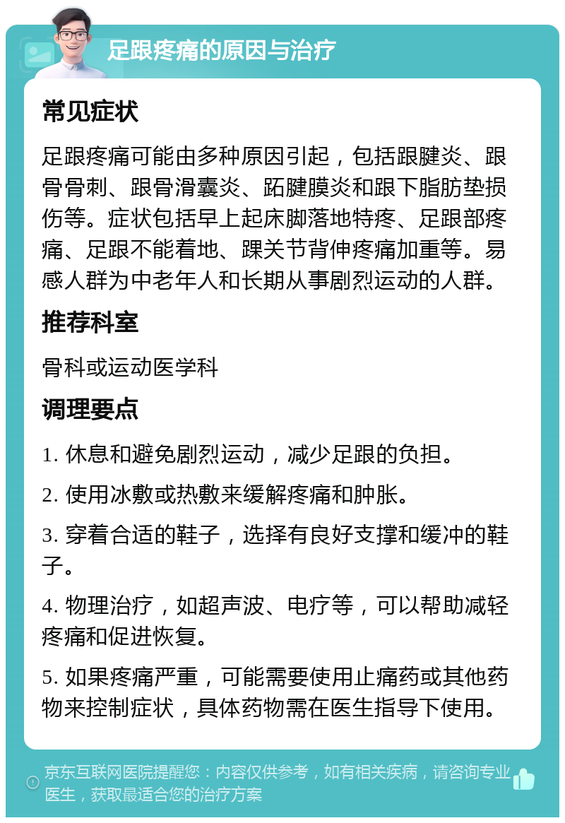 足跟疼痛的原因与治疗 常见症状 足跟疼痛可能由多种原因引起，包括跟腱炎、跟骨骨刺、跟骨滑囊炎、跖腱膜炎和跟下脂肪垫损伤等。症状包括早上起床脚落地特疼、足跟部疼痛、足跟不能着地、踝关节背伸疼痛加重等。易感人群为中老年人和长期从事剧烈运动的人群。 推荐科室 骨科或运动医学科 调理要点 1. 休息和避免剧烈运动，减少足跟的负担。 2. 使用冰敷或热敷来缓解疼痛和肿胀。 3. 穿着合适的鞋子，选择有良好支撑和缓冲的鞋子。 4. 物理治疗，如超声波、电疗等，可以帮助减轻疼痛和促进恢复。 5. 如果疼痛严重，可能需要使用止痛药或其他药物来控制症状，具体药物需在医生指导下使用。