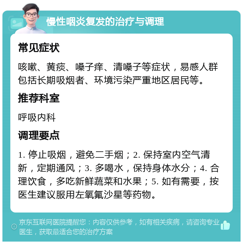 慢性咽炎复发的治疗与调理 常见症状 咳嗽、黄痰、嗓子痒、清嗓子等症状，易感人群包括长期吸烟者、环境污染严重地区居民等。 推荐科室 呼吸内科 调理要点 1. 停止吸烟，避免二手烟；2. 保持室内空气清新，定期通风；3. 多喝水，保持身体水分；4. 合理饮食，多吃新鲜蔬菜和水果；5. 如有需要，按医生建议服用左氧氟沙星等药物。