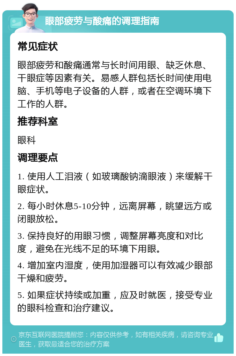 眼部疲劳与酸痛的调理指南 常见症状 眼部疲劳和酸痛通常与长时间用眼、缺乏休息、干眼症等因素有关。易感人群包括长时间使用电脑、手机等电子设备的人群，或者在空调环境下工作的人群。 推荐科室 眼科 调理要点 1. 使用人工泪液（如玻璃酸钠滴眼液）来缓解干眼症状。 2. 每小时休息5-10分钟，远离屏幕，眺望远方或闭眼放松。 3. 保持良好的用眼习惯，调整屏幕亮度和对比度，避免在光线不足的环境下用眼。 4. 增加室内湿度，使用加湿器可以有效减少眼部干燥和疲劳。 5. 如果症状持续或加重，应及时就医，接受专业的眼科检查和治疗建议。