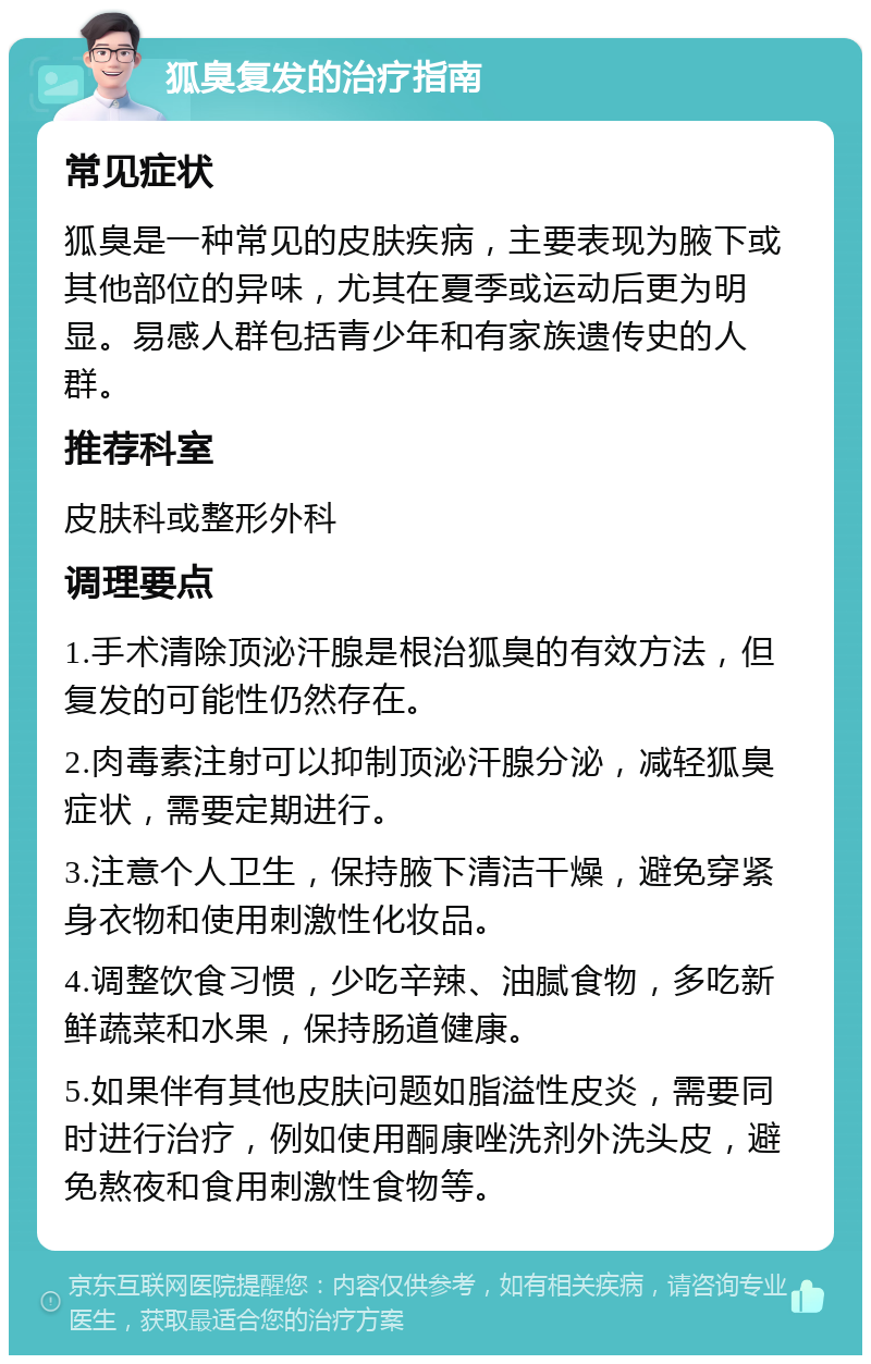 狐臭复发的治疗指南 常见症状 狐臭是一种常见的皮肤疾病，主要表现为腋下或其他部位的异味，尤其在夏季或运动后更为明显。易感人群包括青少年和有家族遗传史的人群。 推荐科室 皮肤科或整形外科 调理要点 1.手术清除顶泌汗腺是根治狐臭的有效方法，但复发的可能性仍然存在。 2.肉毒素注射可以抑制顶泌汗腺分泌，减轻狐臭症状，需要定期进行。 3.注意个人卫生，保持腋下清洁干燥，避免穿紧身衣物和使用刺激性化妆品。 4.调整饮食习惯，少吃辛辣、油腻食物，多吃新鲜蔬菜和水果，保持肠道健康。 5.如果伴有其他皮肤问题如脂溢性皮炎，需要同时进行治疗，例如使用酮康唑洗剂外洗头皮，避免熬夜和食用刺激性食物等。